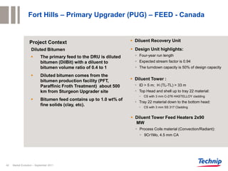 Fort Hills – Primary Upgrader (PUG) – FEED - Canada


                  Project Context                                    Diluent Recovery Unit

                   Diluted Bitumen                                   Design Unit highlights:
                          The primary feed to the DRU is diluted      Four-year run length
                           bitumen (DilBit) with a diluent to          Expected stream factor is 0.94
                           bitumen volume ratio of 0.4 to 1            The turndown capacity is 50% of design capacity

                          Diluted bitumen comes from the
                           bitumen production facility (PFT,         Diluent Tower :
                           Paraffinic Froth Treatment) about 500       ID > 5 m; H (TL-TL) > 33 m
                           km from Sturgeon Upgrader site              Top Head and shell up to tray 22 material:
                                                                         CS with 3 mm C-276 HASTELLOY cladding
                          Bitumen feed contains up to 1.0 wt% of
                                                                       Tray 22 material down to the bottom head:
                           fine solids (clay, etc).                      CS with 3 mm SS 317 Cladding


                                                                     Diluent Tower Feed Heaters 2x90
                                                                      MW
                                                                       Process Coils material (Convection/Radiant):
                                                                         9Cr1Mo, 4.5 mm CA




42   Market Evolution – September 2011
 