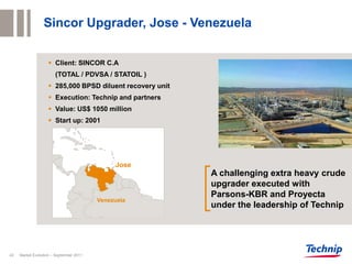 Sincor Upgrader, Jose - Venezuela


                     Client: SINCOR C.A
                       (TOTAL / PDVSA / STATOIL )
                     285,000 BPSD diluent recovery unit
                     Execution: Technip and partners
                     Value: US$ 1050 million
                     Start up: 2001




                                              Jose
                                                           A challenging extra heavy crude
                                                           upgrader executed with
                                                           Parsons-KBR and Proyecta
                                         Venezuela
                                                           under the leadership of Technip




43   Market Evolution – September 2011
 
