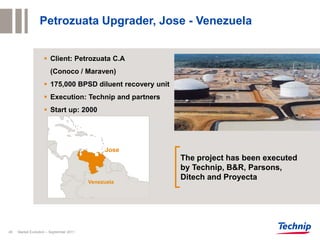 Petrozuata Upgrader, Jose - Venezuela


                     Client: Petrozuata C.A
                       (Conoco / Maraven)
                     175,000 BPSD diluent recovery unit
                     Execution: Technip and partners
                     Start up: 2000




                                              Jose
                                                           The project has been executed
                                                           by Technip, B&R, Parsons,
                                                           Ditech and Proyecta
                                         Venezuela




45   Market Evolution – September 2011
 