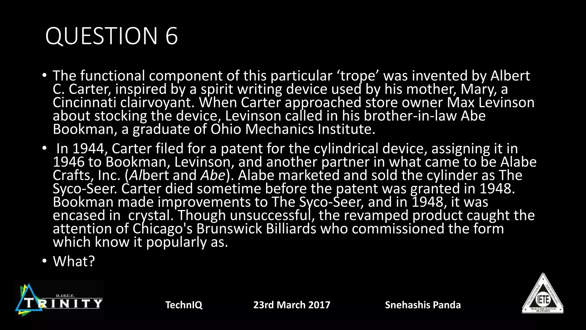 QUESTION 6
• The functional component of this particular ‘trope’ was invented by Albert
C. Carter, inspired by a spirit writing device used by his mother, Mary, a
Cincinnati clairvoyant. When Carter approached store owner Max Levinson
about stocking the device, Levinson called in his brother-in-law Abe
Bookman, a graduate of Ohio Mechanics Institute.
• In 1944, Carter filed for a patent for the cylindrical device, assigning it in
1946 to Bookman, Levinson, and another partner in what came to be Alabe
Crafts, Inc. (Albert and Abe). Alabe marketed and sold the cylinder as The
Syco-Seer. Carter died sometime before the patent was granted in 1948.
Bookman made improvements to The Syco-Seer, and in 1948, it was
encased in crystal. Though unsuccessful, the revamped product caught the
attention of Chicago's Brunswick Billiards who commissioned the form
which know it popularly as.
• What?
TechnIQ 23rd March 2017 Snehashis Panda
 