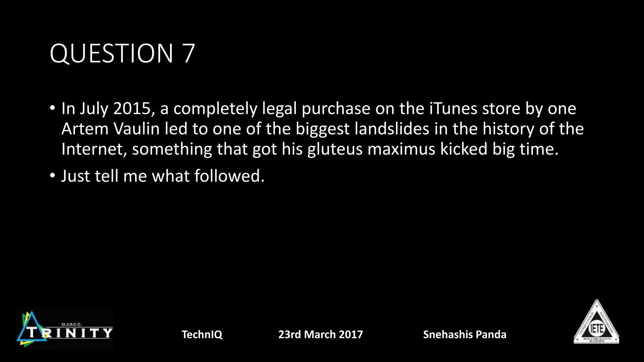 QUESTION 7
• In July 2015, a completely legal purchase on the iTunes store by one
Artem Vaulin led to one of the biggest landslides in the history of the
Internet, something that got his gluteus maximus kicked big time.
• Just tell me what followed.
TechnIQ 23rd March 2017 Snehashis Panda
 