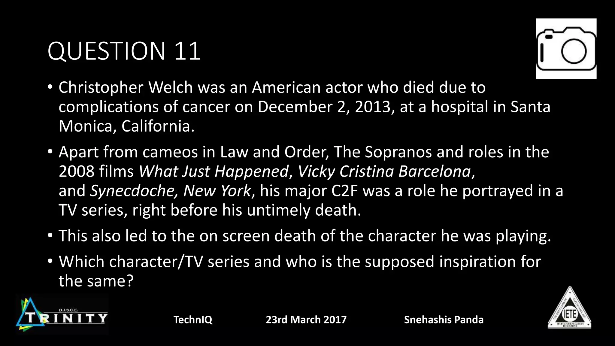 QUESTION 11
• Christopher Welch was an American actor who died due to
complications of cancer on December 2, 2013, at a hospital in Santa
Monica, California.
• Apart from cameos in Law and Order, The Sopranos and roles in the
2008 films What Just Happened, Vicky Cristina Barcelona,
and Synecdoche, New York, his major C2F was a role he portrayed in a
TV series, right before his untimely death.
• This also led to the on screen death of the character he was playing.
• Which character/TV series and who is the supposed inspiration for
the same?
TechnIQ 23rd March 2017 Snehashis Panda
 