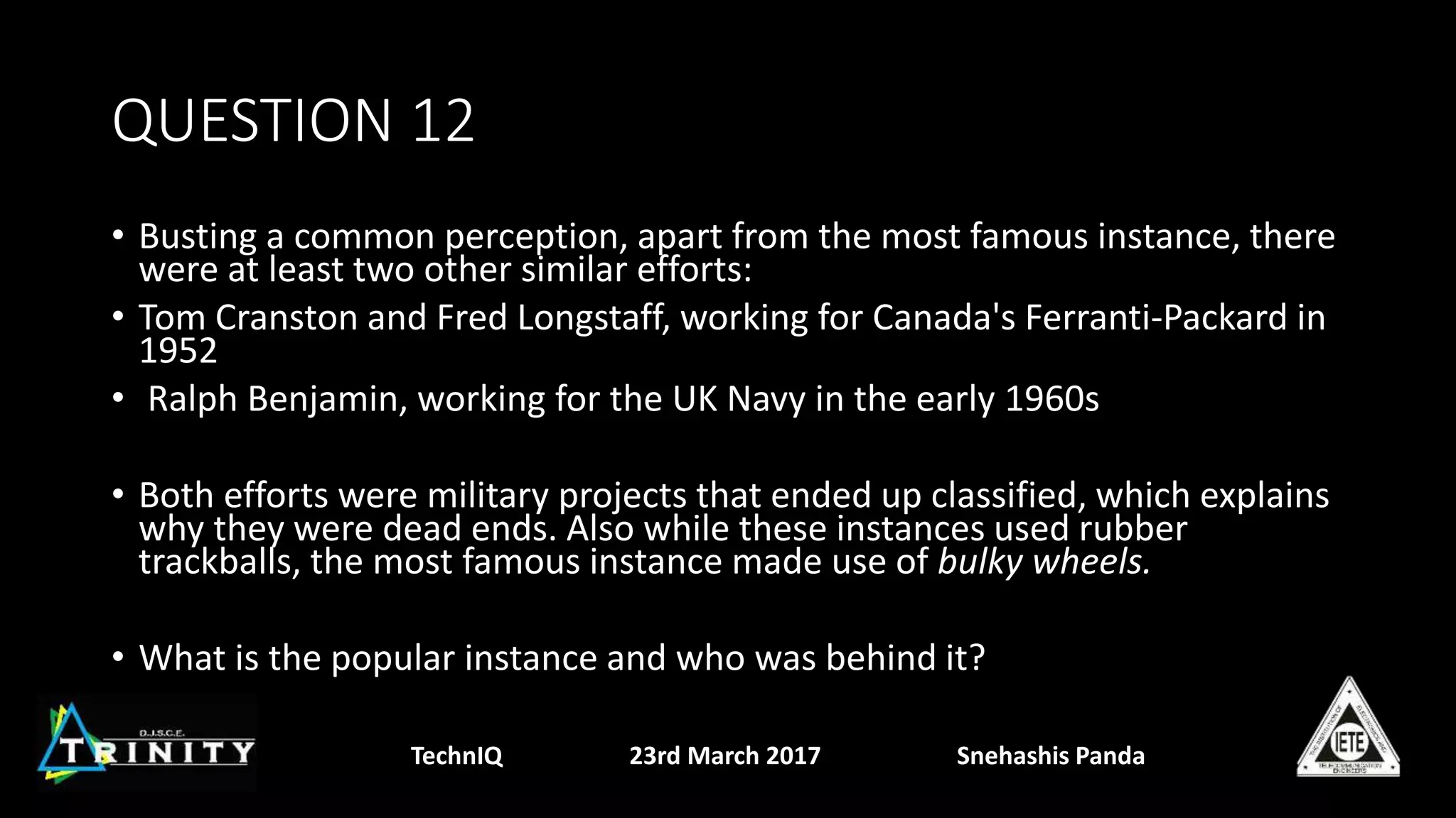 QUESTION 12
• Busting a common perception, apart from the most famous instance, there
were at least two other similar efforts:
• Tom Cranston and Fred Longstaff, working for Canada's Ferranti-Packard in
1952
• Ralph Benjamin, working for the UK Navy in the early 1960s
• Both efforts were military projects that ended up classified, which explains
why they were dead ends. Also while these instances used rubber
trackballs, the most famous instance made use of bulky wheels.
• What is the popular instance and who was behind it?
TechnIQ 23rd March 2017 Snehashis Panda
 
