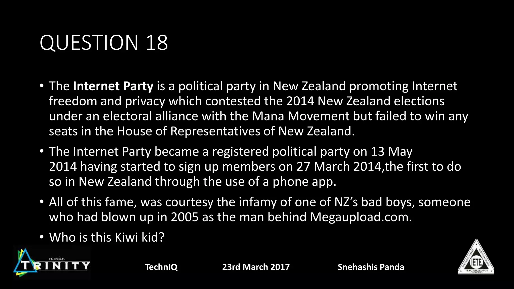 QUESTION 18
• The Internet Party is a political party in New Zealand promoting Internet
freedom and privacy which contested the 2014 New Zealand elections
under an electoral alliance with the Mana Movement but failed to win any
seats in the House of Representatives of New Zealand.
• The Internet Party became a registered political party on 13 May
2014 having started to sign up members on 27 March 2014,the first to do
so in New Zealand through the use of a phone app.
• All of this fame, was courtesy the infamy of one of NZ’s bad boys, someone
who had blown up in 2005 as the man behind Megaupload.com.
• Who is this Kiwi kid?
TechnIQ 23rd March 2017 Snehashis Panda
 