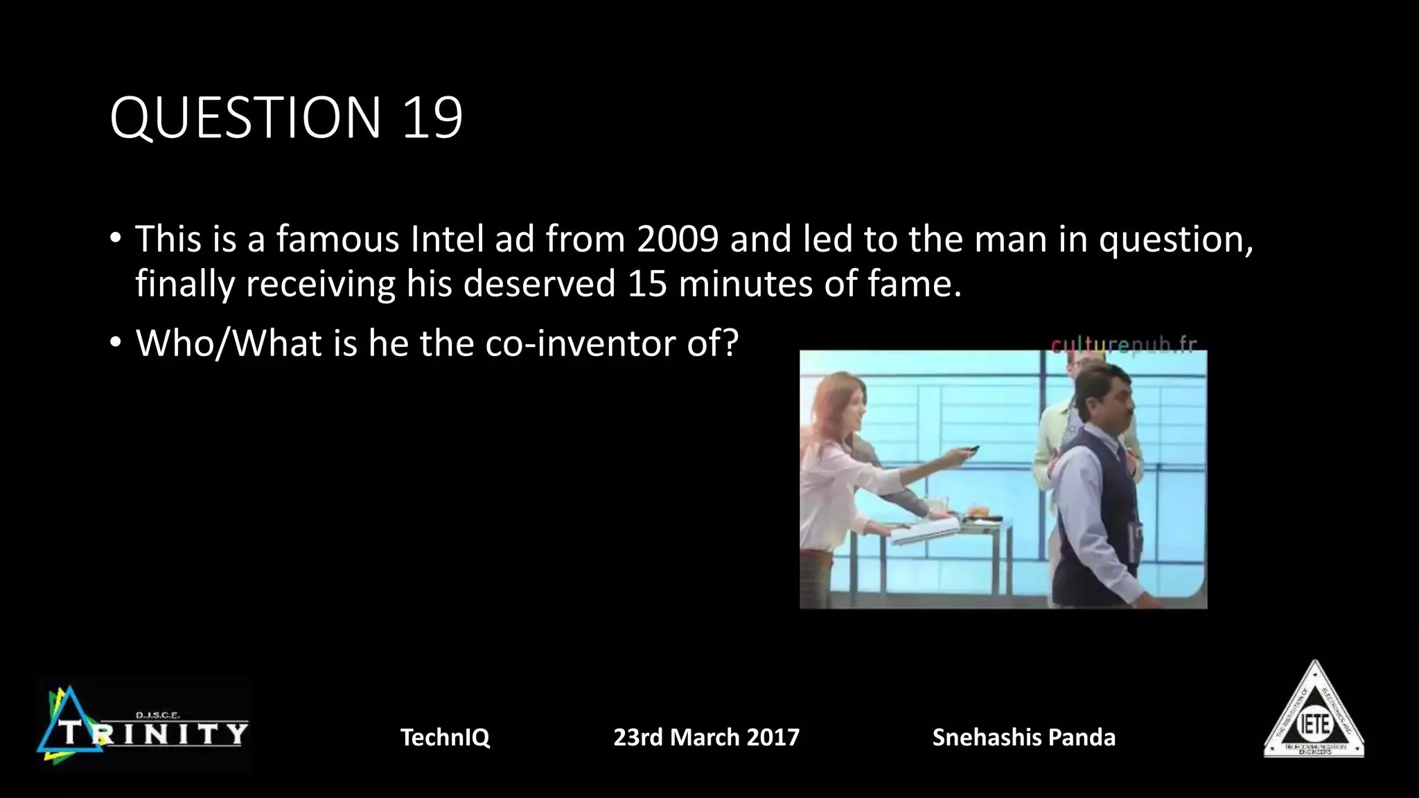 QUESTION 19
• This is a famous Intel ad from 2009 and led to the man in question,
finally receiving his deserved 15 minutes of fame.
• Who/What is he the co-inventor of?
TechnIQ 23rd March 2017 Snehashis Panda
 