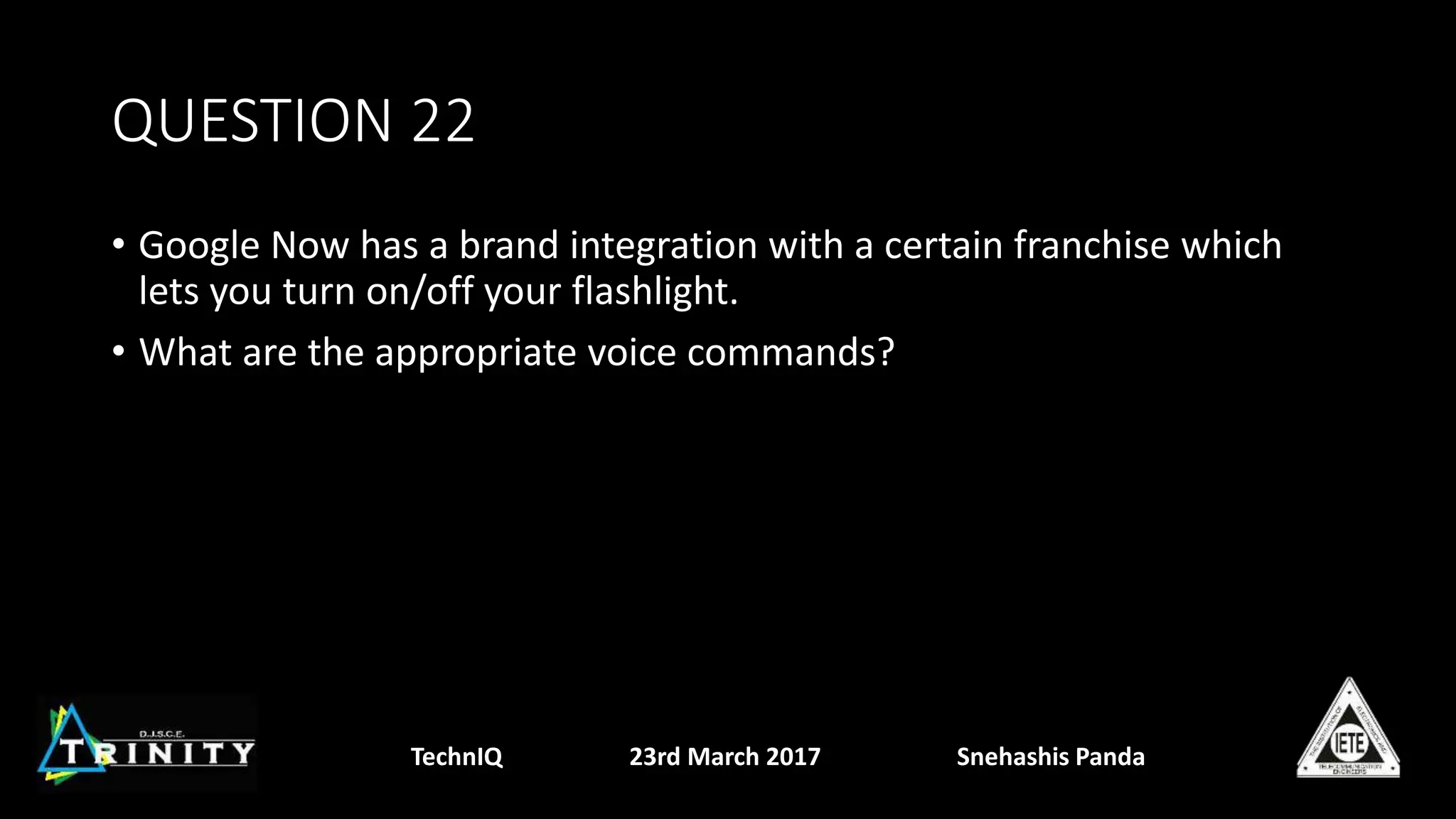 QUESTION 22
• Google Now has a brand integration with a certain franchise which
lets you turn on/off your flashlight.
• What are the appropriate voice commands?
TechnIQ 23rd March 2017 Snehashis Panda
 