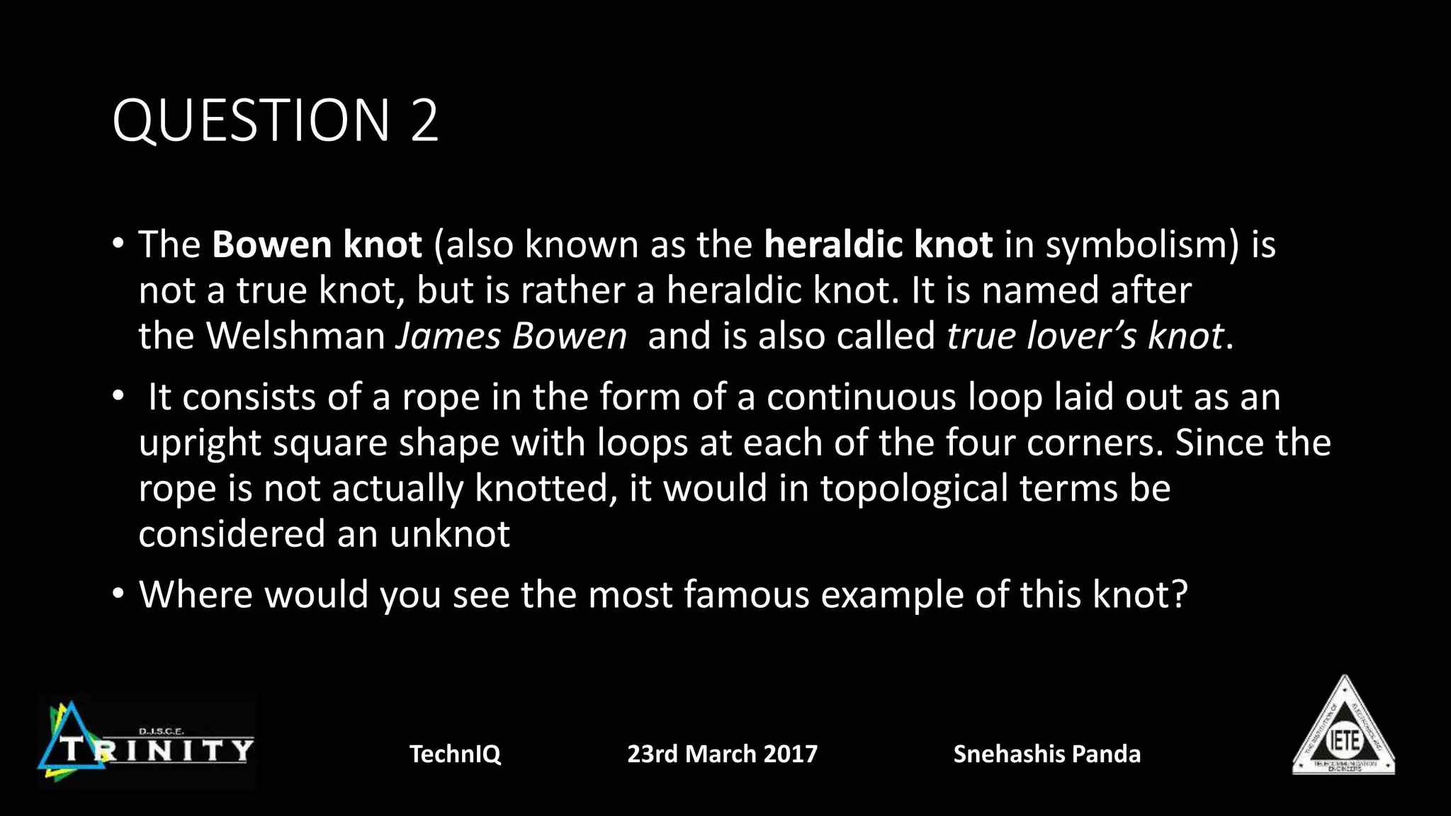 QUESTION 2
• The Bowen knot (also known as the heraldic knot in symbolism) is
not a true knot, but is rather a heraldic knot. It is named after
the Welshman James Bowen and is also called true lover’s knot.
• It consists of a rope in the form of a continuous loop laid out as an
upright square shape with loops at each of the four corners. Since the
rope is not actually knotted, it would in topological terms be
considered an unknot
• Where would you see the most famous example of this knot?
TechnIQ 23rd March 2017 Snehashis Panda
 
