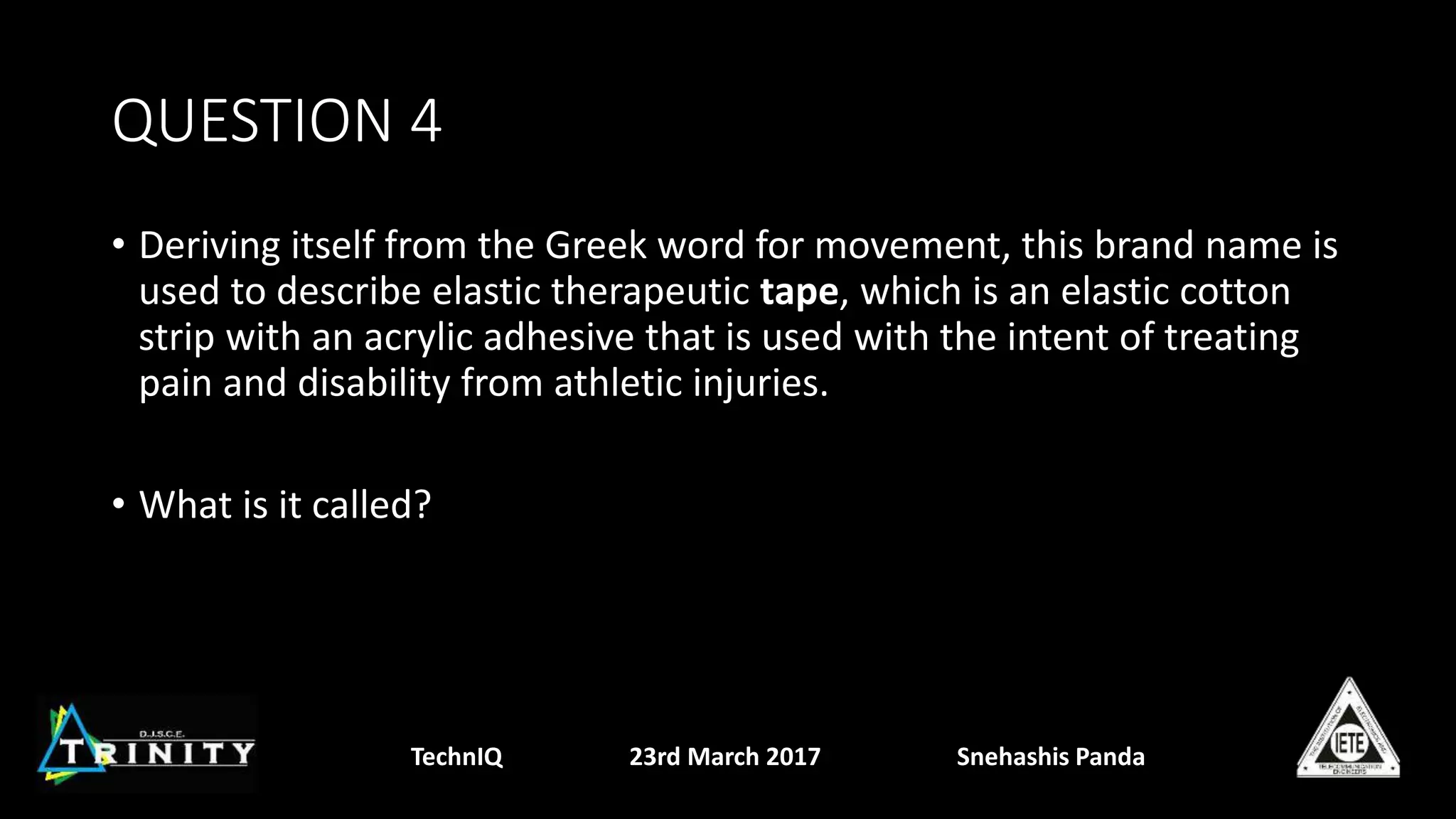 QUESTION 4
• Deriving itself from the Greek word for movement, this brand name is
used to describe elastic therapeutic tape, which is an elastic cotton
strip with an acrylic adhesive that is used with the intent of treating
pain and disability from athletic injuries.
• What is it called?
TechnIQ 23rd March 2017 Snehashis Panda
 