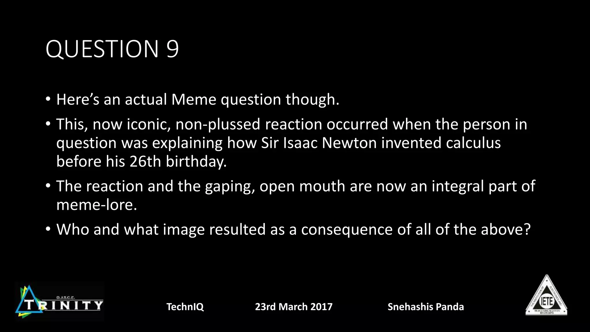QUESTION 9
• Here’s an actual Meme question though.
• This, now iconic, non-plussed reaction occurred when the person in
question was explaining how Sir Isaac Newton invented calculus
before his 26th birthday.
• The reaction and the gaping, open mouth are now an integral part of
meme-lore.
• Who and what image resulted as a consequence of all of the above?
TechnIQ 23rd March 2017 Snehashis Panda
 