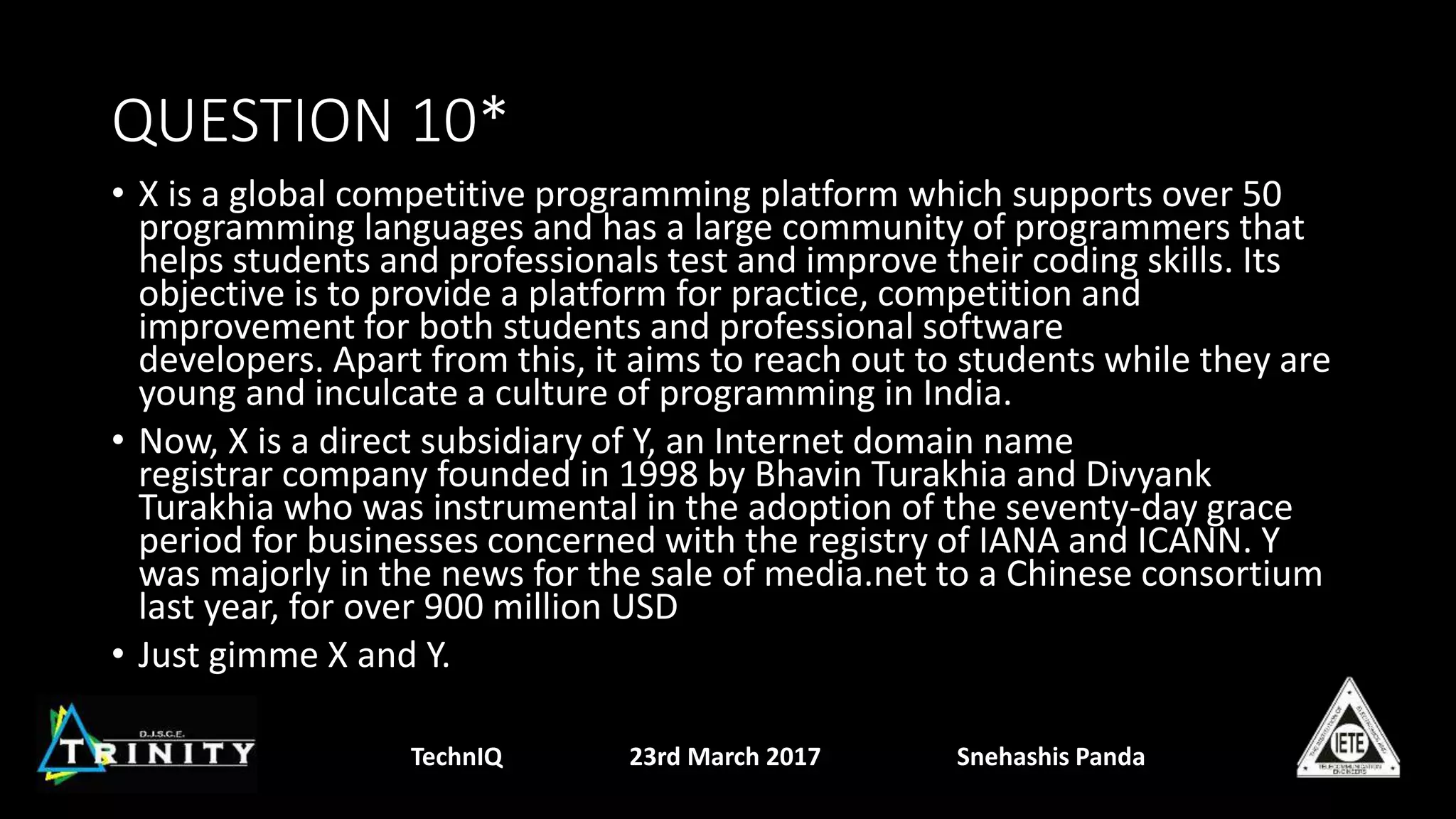 QUESTION 10*
• X is a global competitive programming platform which supports over 50
programming languages and has a large community of programmers that
helps students and professionals test and improve their coding skills. Its
objective is to provide a platform for practice, competition and
improvement for both students and professional software
developers. Apart from this, it aims to reach out to students while they are
young and inculcate a culture of programming in India.
• Now, X is a direct subsidiary of Y, an Internet domain name
registrar company founded in 1998 by Bhavin Turakhia and Divyank
Turakhia who was instrumental in the adoption of the seventy-day grace
period for businesses concerned with the registry of IANA and ICANN. Y
was majorly in the news for the sale of media.net to a Chinese consortium
last year, for over 900 million USD
• Just gimme X and Y.
TechnIQ 23rd March 2017 Snehashis Panda
 