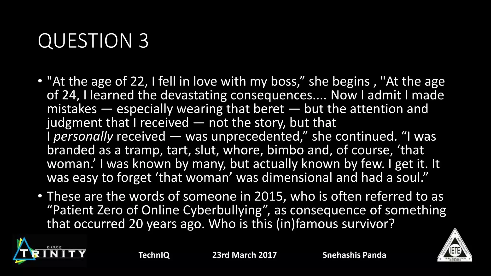 QUESTION 3
• "At the age of 22, I fell in love with my boss,” she begins , "At the age
of 24, I learned the devastating consequences.... Now I admit I made
mistakes — especially wearing that beret — but the attention and
judgment that I received — not the story, but that
I personally received — was unprecedented,” she continued. “I was
branded as a tramp, tart, slut, whore, bimbo and, of course, ‘that
woman.’ I was known by many, but actually known by few. I get it. It
was easy to forget ‘that woman’ was dimensional and had a soul.”
• These are the words of someone in 2015, who is often referred to as
“Patient Zero of Online Cyberbullying”, as consequence of something
that occurred 20 years ago. Who is this (in)famous survivor?
TechnIQ 23rd March 2017 Snehashis Panda
 