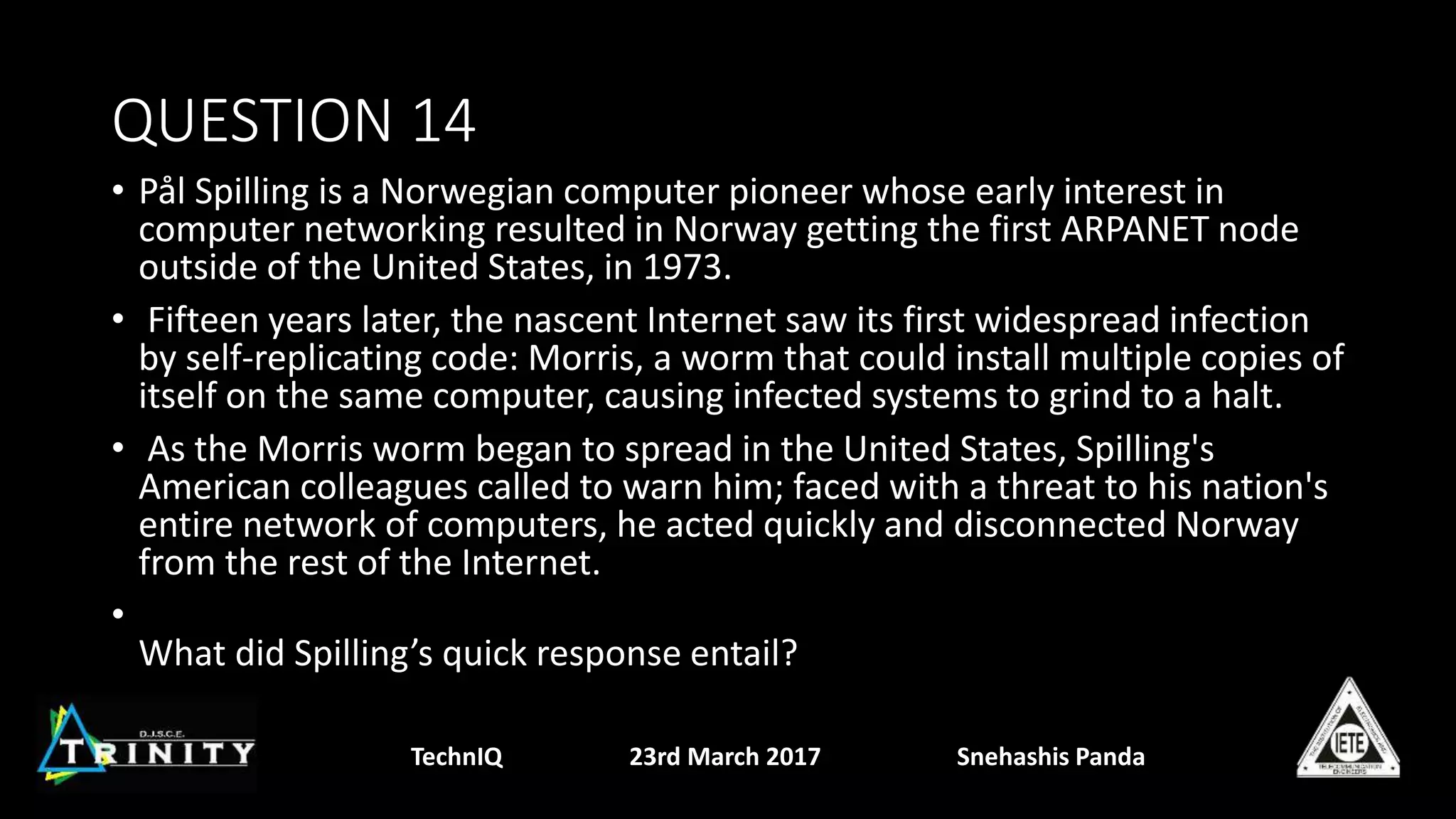 QUESTION 14
• Pål Spilling is a Norwegian computer pioneer whose early interest in
computer networking resulted in Norway getting the first ARPANET node
outside of the United States, in 1973.
• Fifteen years later, the nascent Internet saw its first widespread infection
by self-replicating code: Morris, a worm that could install multiple copies of
itself on the same computer, causing infected systems to grind to a halt.
• As the Morris worm began to spread in the United States, Spilling's
American colleagues called to warn him; faced with a threat to his nation's
entire network of computers, he acted quickly and disconnected Norway
from the rest of the Internet.
•
What did Spilling’s quick response entail?
TechnIQ 23rd March 2017 Snehashis Panda
 
