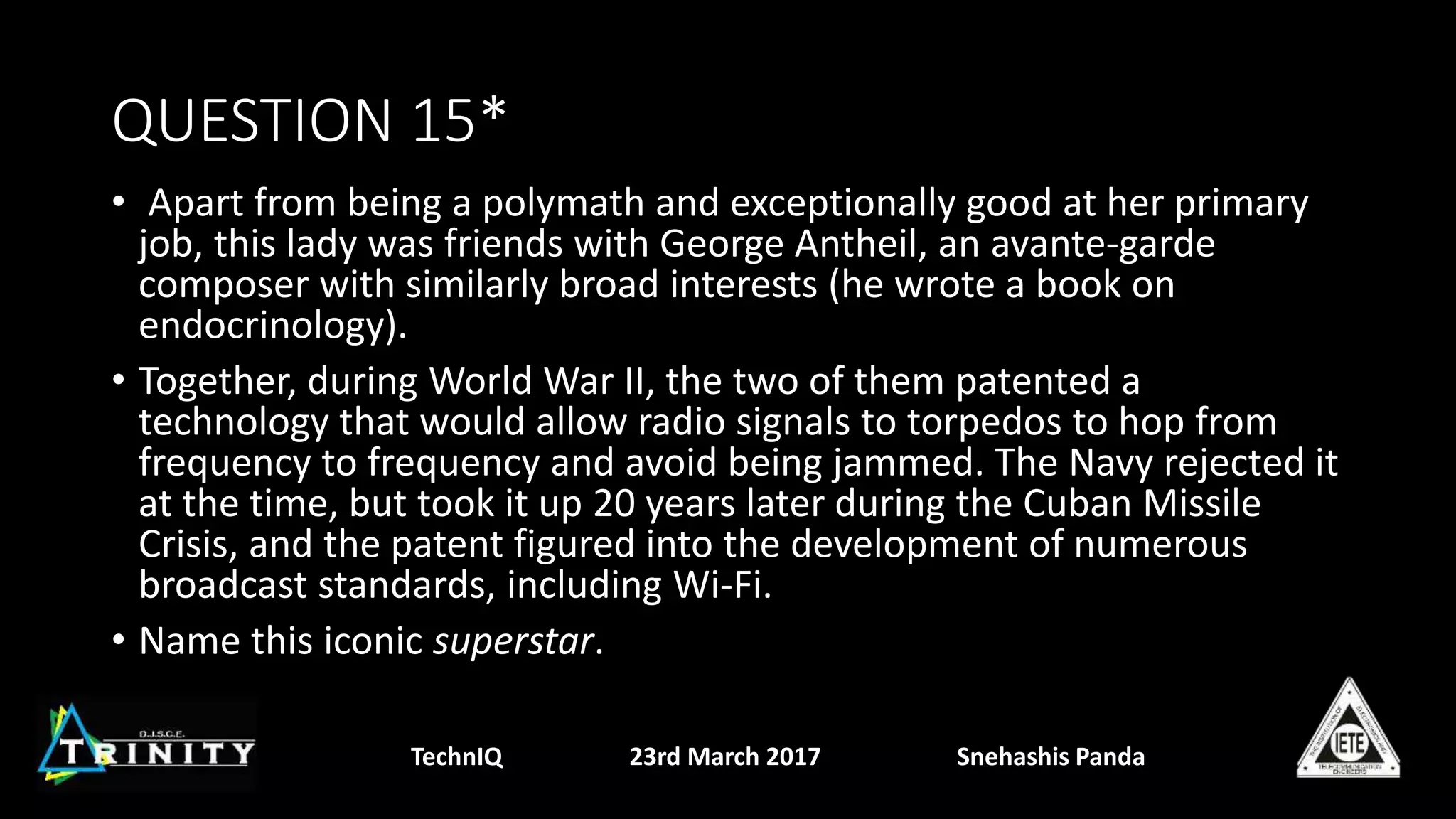 QUESTION 15*
• Apart from being a polymath and exceptionally good at her primary
job, this lady was friends with George Antheil, an avante-garde
composer with similarly broad interests (he wrote a book on
endocrinology).
• Together, during World War II, the two of them patented a
technology that would allow radio signals to torpedos to hop from
frequency to frequency and avoid being jammed. The Navy rejected it
at the time, but took it up 20 years later during the Cuban Missile
Crisis, and the patent figured into the development of numerous
broadcast standards, including Wi-Fi.
• Name this iconic superstar.
TechnIQ 23rd March 2017 Snehashis Panda
 