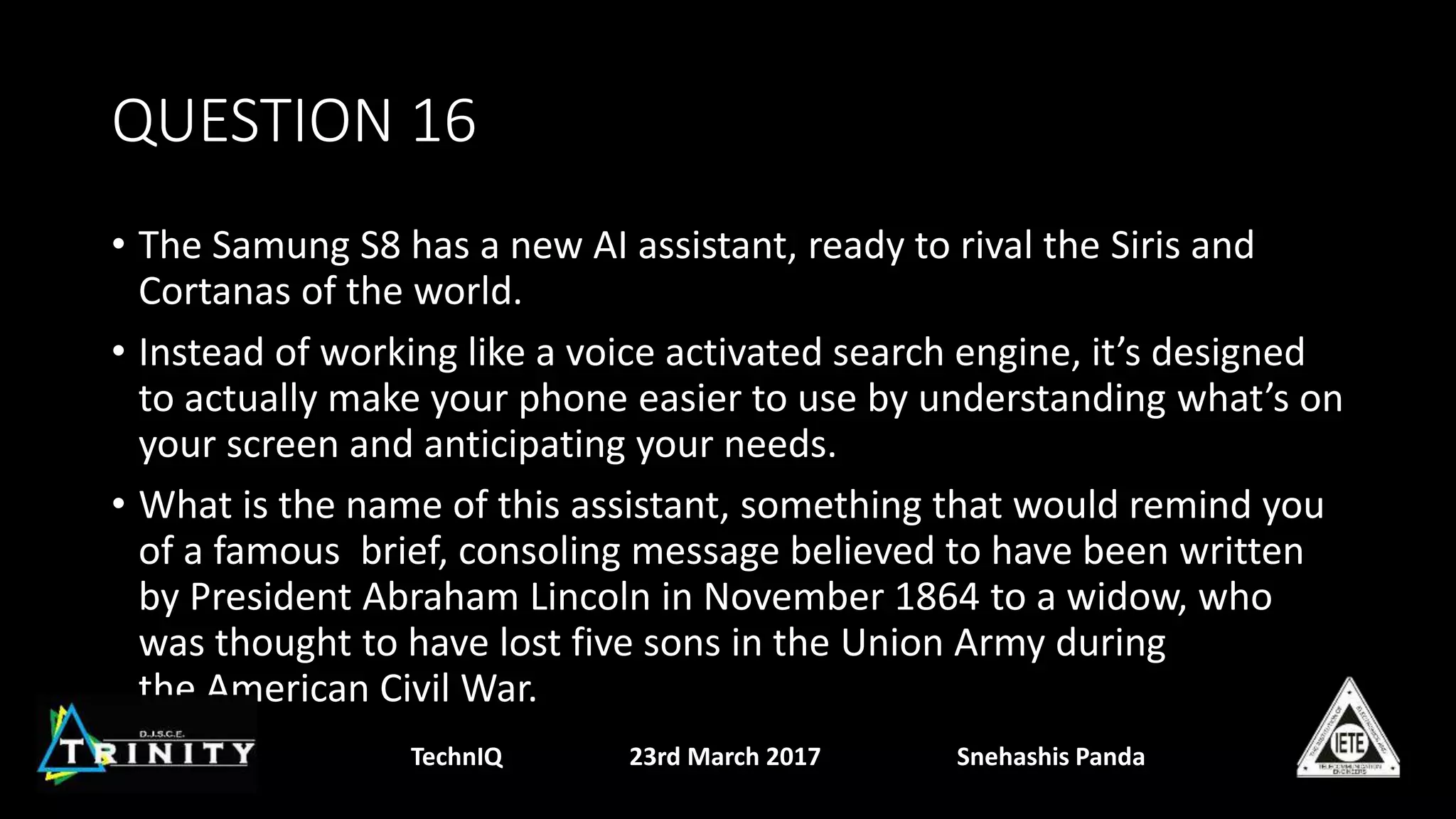 QUESTION 16
• The Samung S8 has a new AI assistant, ready to rival the Siris and
Cortanas of the world.
• Instead of working like a voice activated search engine, it’s designed
to actually make your phone easier to use by understanding what’s on
your screen and anticipating your needs.
• What is the name of this assistant, something that would remind you
of a famous brief, consoling message believed to have been written
by President Abraham Lincoln in November 1864 to a widow, who
was thought to have lost five sons in the Union Army during
the American Civil War.
TechnIQ 23rd March 2017 Snehashis Panda
 