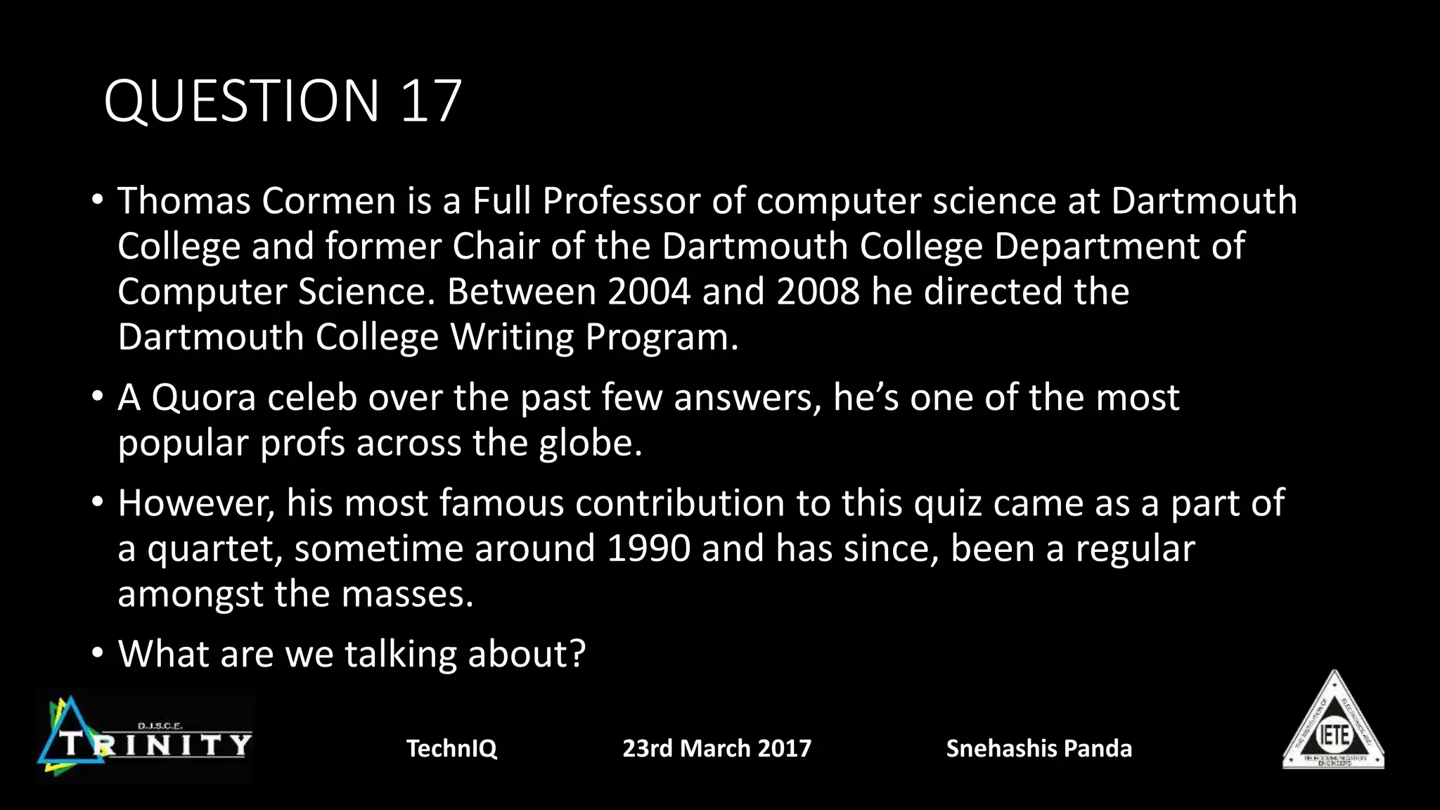 QUESTION 17
• Thomas Cormen is a Full Professor of computer science at Dartmouth
College and former Chair of the Dartmouth College Department of
Computer Science. Between 2004 and 2008 he directed the
Dartmouth College Writing Program.
• A Quora celeb over the past few answers, he’s one of the most
popular profs across the globe.
• However, his most famous contribution to this quiz came as a part of
a quartet, sometime around 1990 and has since, been a regular
amongst the masses.
• What are we talking about?
TechnIQ 23rd March 2017 Snehashis Panda
 