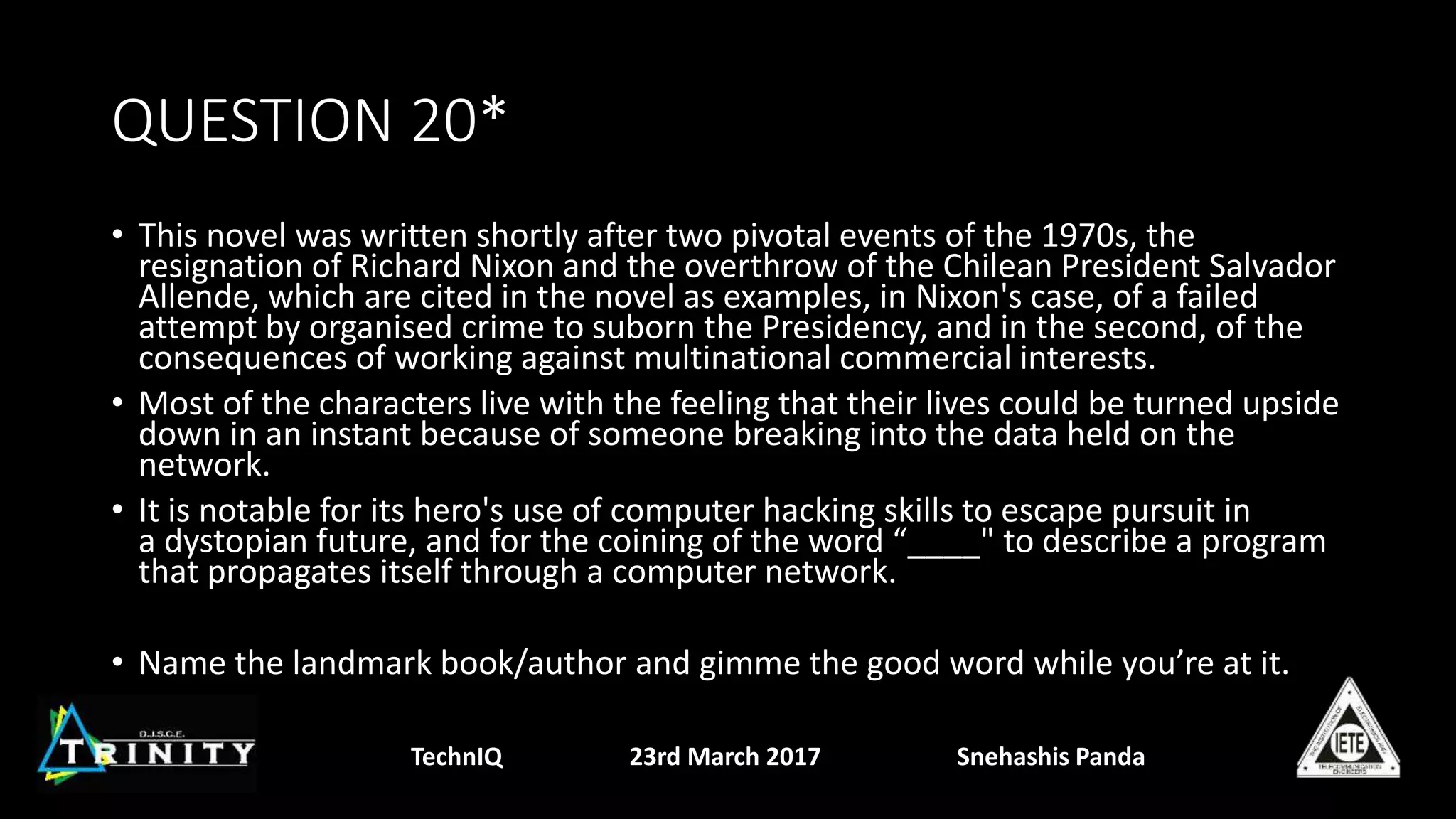 QUESTION 20*
• This novel was written shortly after two pivotal events of the 1970s, the
resignation of Richard Nixon and the overthrow of the Chilean President Salvador
Allende, which are cited in the novel as examples, in Nixon's case, of a failed
attempt by organised crime to suborn the Presidency, and in the second, of the
consequences of working against multinational commercial interests.
• Most of the characters live with the feeling that their lives could be turned upside
down in an instant because of someone breaking into the data held on the
network.
• It is notable for its hero's use of computer hacking skills to escape pursuit in
a dystopian future, and for the coining of the word “____" to describe a program
that propagates itself through a computer network.
• Name the landmark book/author and gimme the good word while you’re at it.
TechnIQ 23rd March 2017 Snehashis Panda
 