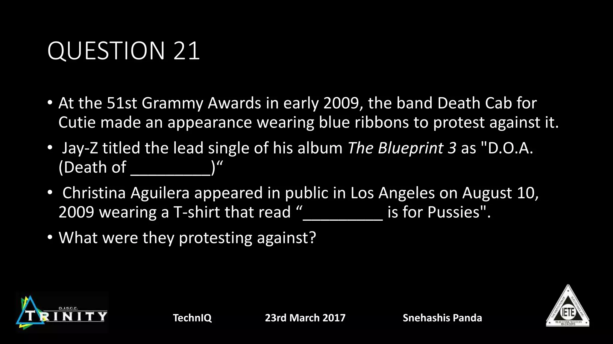 QUESTION 21
• At the 51st Grammy Awards in early 2009, the band Death Cab for
Cutie made an appearance wearing blue ribbons to protest against it.
• Jay-Z titled the lead single of his album The Blueprint 3 as "D.O.A.
(Death of _________)“
• Christina Aguilera appeared in public in Los Angeles on August 10,
2009 wearing a T-shirt that read “_________ is for Pussies".
• What were they protesting against?
TechnIQ 23rd March 2017 Snehashis Panda
 