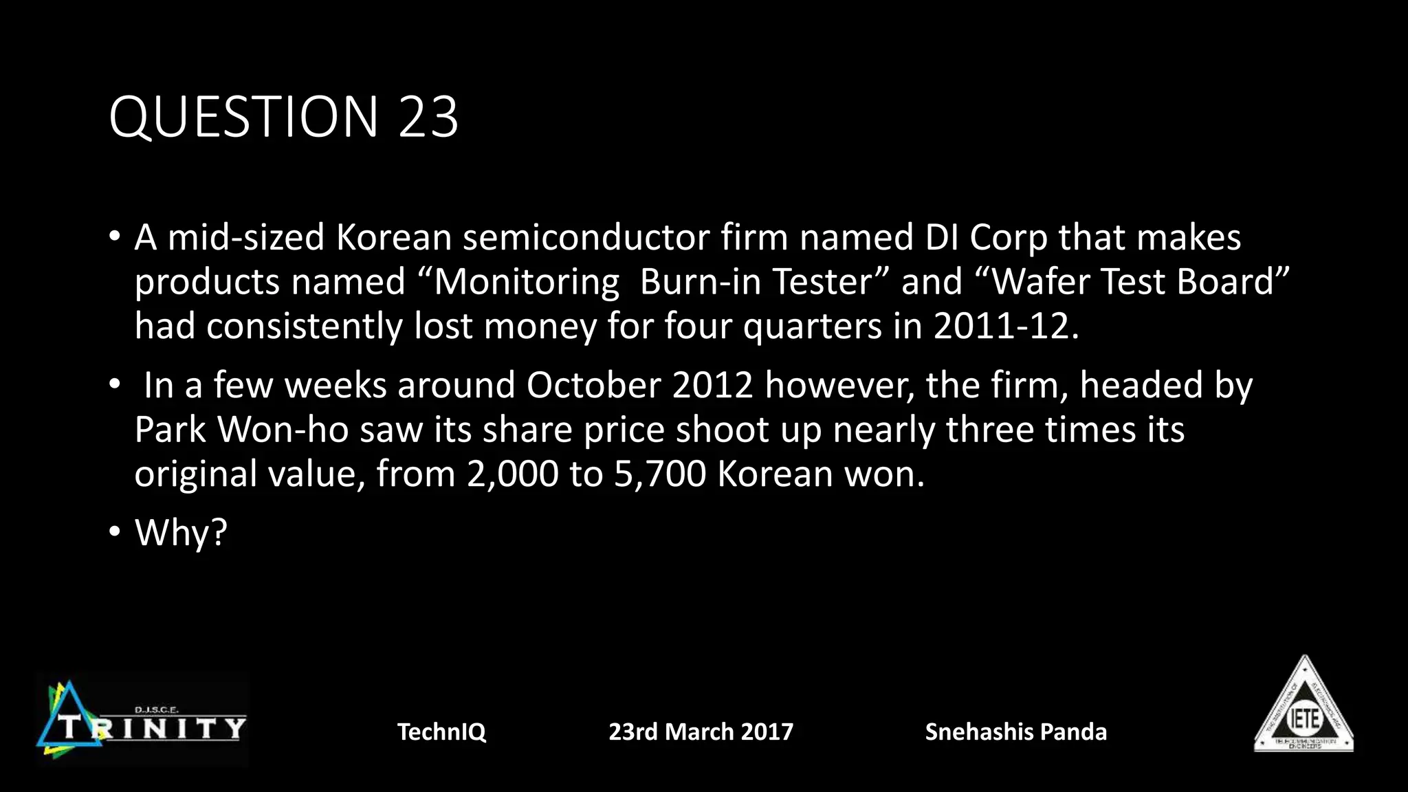 QUESTION 23
• A mid-sized Korean semiconductor firm named DI Corp that makes
products named “Monitoring Burn-in Tester” and “Wafer Test Board”
had consistently lost money for four quarters in 2011-12.
• In a few weeks around October 2012 however, the firm, headed by
Park Won-ho saw its share price shoot up nearly three times its
original value, from 2,000 to 5,700 Korean won.
• Why?
TechnIQ 23rd March 2017 Snehashis Panda
 