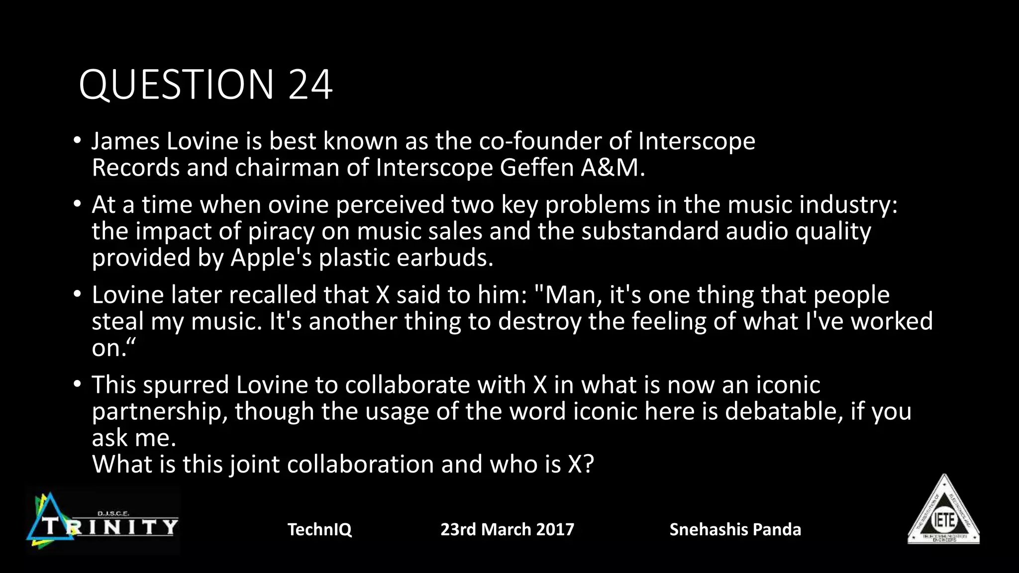 QUESTION 24
• James Lovine is best known as the co-founder of Interscope
Records and chairman of Interscope Geffen A&M.
• At a time when ovine perceived two key problems in the music industry:
the impact of piracy on music sales and the substandard audio quality
provided by Apple's plastic earbuds.
• Lovine later recalled that X said to him: "Man, it's one thing that people
steal my music. It's another thing to destroy the feeling of what I've worked
on.“
• This spurred Lovine to collaborate with X in what is now an iconic
partnership, though the usage of the word iconic here is debatable, if you
ask me.
What is this joint collaboration and who is X?
TechnIQ 23rd March 2017 Snehashis Panda
 