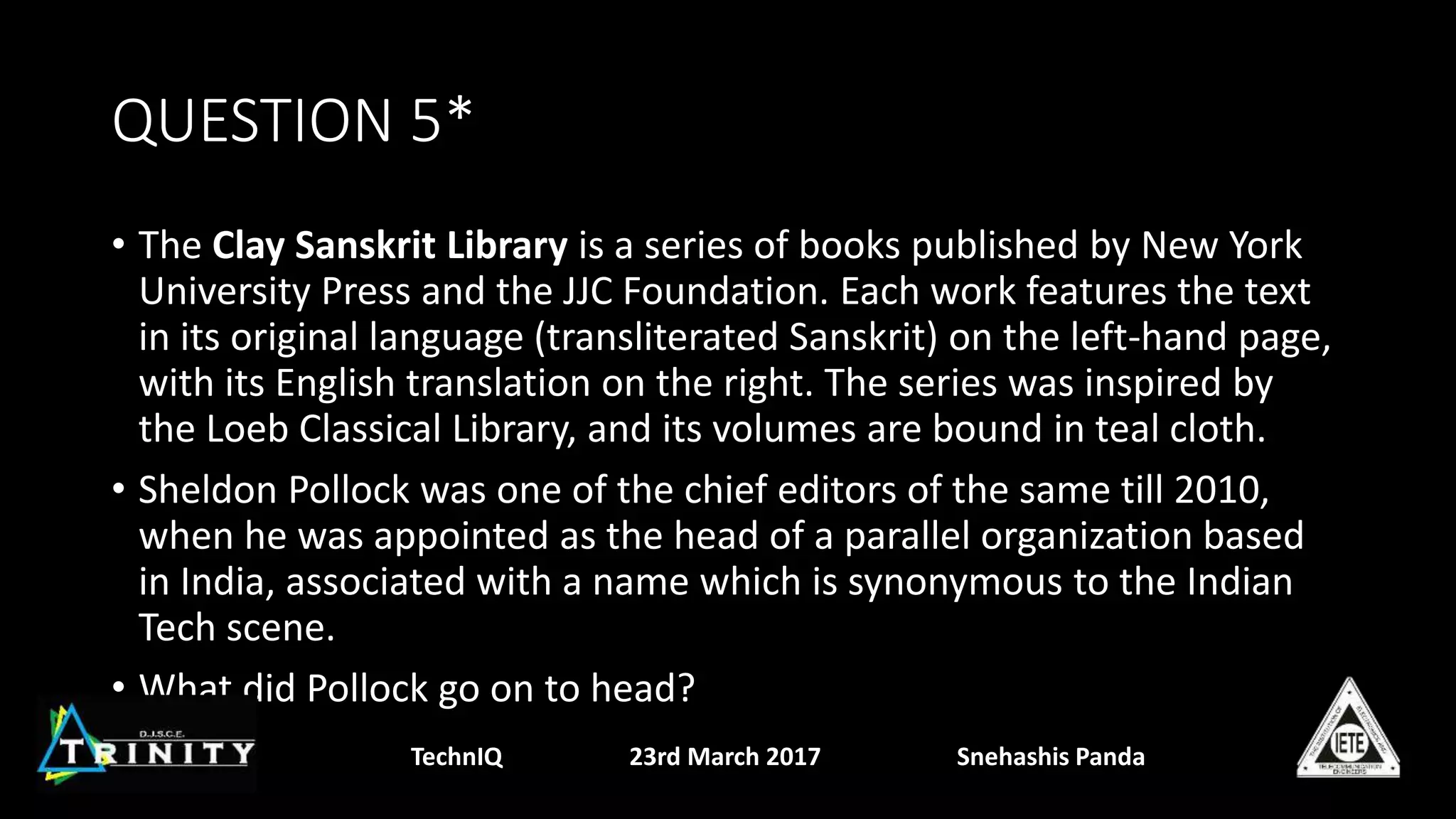 QUESTION 5*
• The Clay Sanskrit Library is a series of books published by New York
University Press and the JJC Foundation. Each work features the text
in its original language (transliterated Sanskrit) on the left-hand page,
with its English translation on the right. The series was inspired by
the Loeb Classical Library, and its volumes are bound in teal cloth.
• Sheldon Pollock was one of the chief editors of the same till 2010,
when he was appointed as the head of a parallel organization based
in India, associated with a name which is synonymous to the Indian
Tech scene.
• What did Pollock go on to head?
TechnIQ 23rd March 2017 Snehashis Panda
 