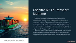 Chapitre IV : Le Transport
Maritime
Le transport maritime, mode de transport dominant à
l'international, est régi par un cadre juridique spécifique. La
tarification dépend du type de navire (conférences, outsiders,
tramps), du taux de fret et des correctifs (BAF, CAF). Le contrat de
transport maritime, matérialisé par le connaissement, définit les
obligations du chargeur et du transporteur.
La responsabilité du transporteur, la réception des marchandises
et l'assurance maritime sont des aspects cruciaux à maîtriser
pour les entreprises engagées dans le commerce international.
 