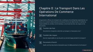 Chapitre II : Le Transport Dans Les
Opérations De Commerce
International
L'organisation efficace du transport est cruciale pour les entreprises exportatrices. Le
choix d'un incoterm (International Commercial Term) est déterminant. Il clarifie les
responsabilités du vendeur et de l'acheteur concernant les frais, les risques et les
documents.
1 Transfert des frais
Qui prend en charge les coûts liés au transport, à l'assurance, etc.?
2 Transfert des risques
Qui est responsable en cas de perte ou de dommage pendant le transport?
3 Documents à fournir
Quels sont les documents nécessaires pour le dédouanement et la livraison?
 