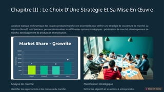 Chapitre III : Le Choix D'Une Stratégie Et Sa Mise En Œuvre
L'analyse statique et dynamique des couples produits/marchés est essentielle pour définir une stratégie de couverture de marché. La
matrice d'Ansoff, outil précieux, permet de visualiser les différentes options stratégiques : pénétration de marché, développement de
marché, développement de produits et diversification.
Analyse de marché
Identifier les opportunités et les menaces du marché.
Planification stratégique
Définir les objectifs et les actions à entreprendre.
 