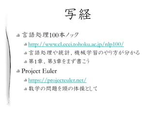 写経
言語処理100本ノック
http://www.cl.ecei.tohoku.ac.jp/nlp100/
言語処理や統計，機械学習のやり方が分かる
第1章，第3章をまず書こう
Project Euler
https://projecteul...