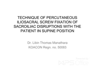 TECHNIQUE OF PERCUTANEOUS
ILIOSACRAL SCREW FIXATION OF
SACROILIAC DISRUPTIONS WITH THE
PATIENT IN SUPINE POSITION
Dr. Libin Thomas Manathara
KOACON Regn. no. 50083
 
