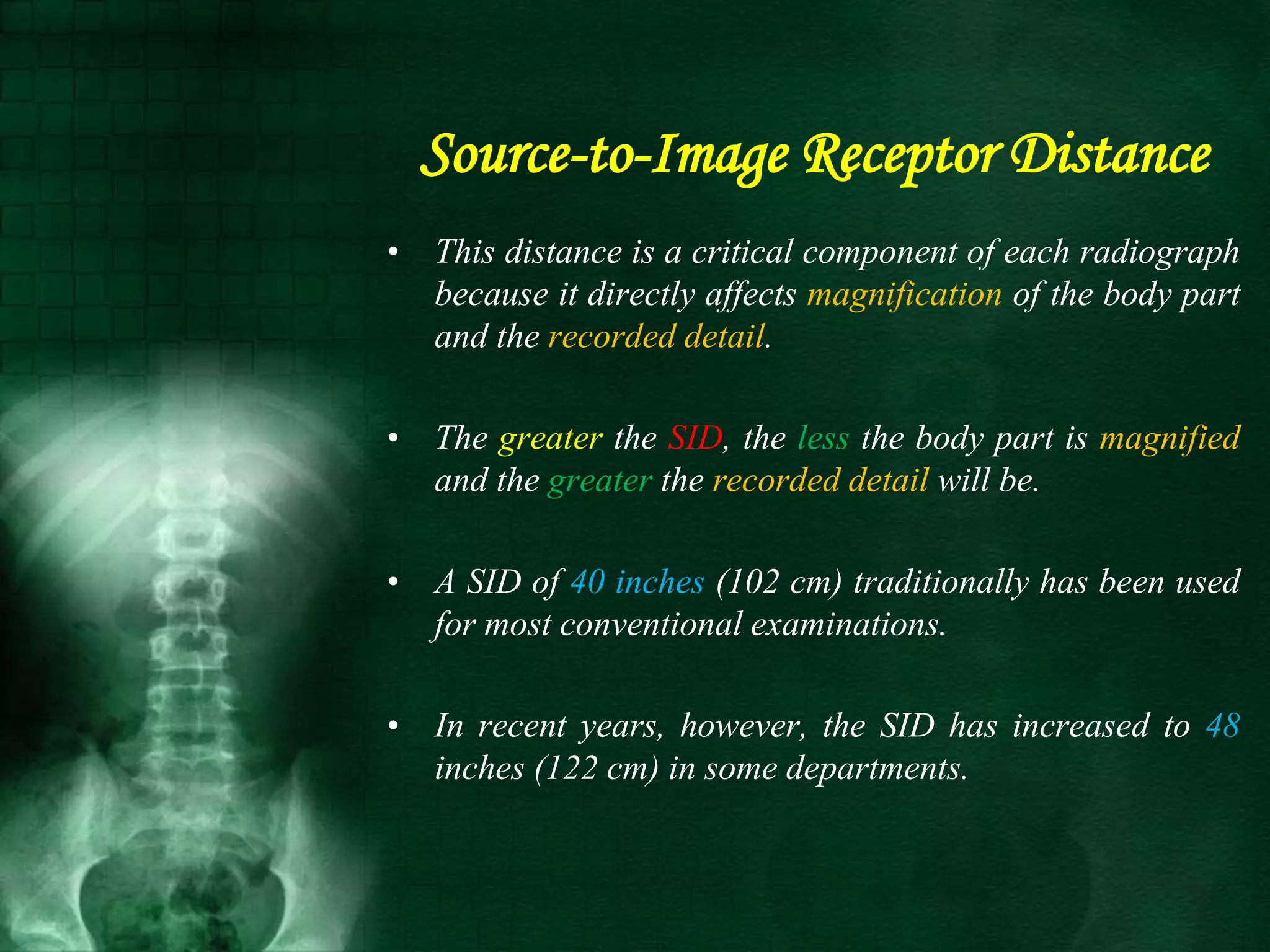 Source-to-Image Receptor Distance
• This distance is a critical component of each radiograph
because it directly affects magnification of the body part
and the recorded detail.
• The greater the SID, the less the body part is magnified
and the greater the recorded detail will be.
• A SID of 40 inches (102 cm) traditionally has been used
for most conventional examinations.
• In recent years, however, the SID has increased to 48
inches (122 cm) in some departments.
 