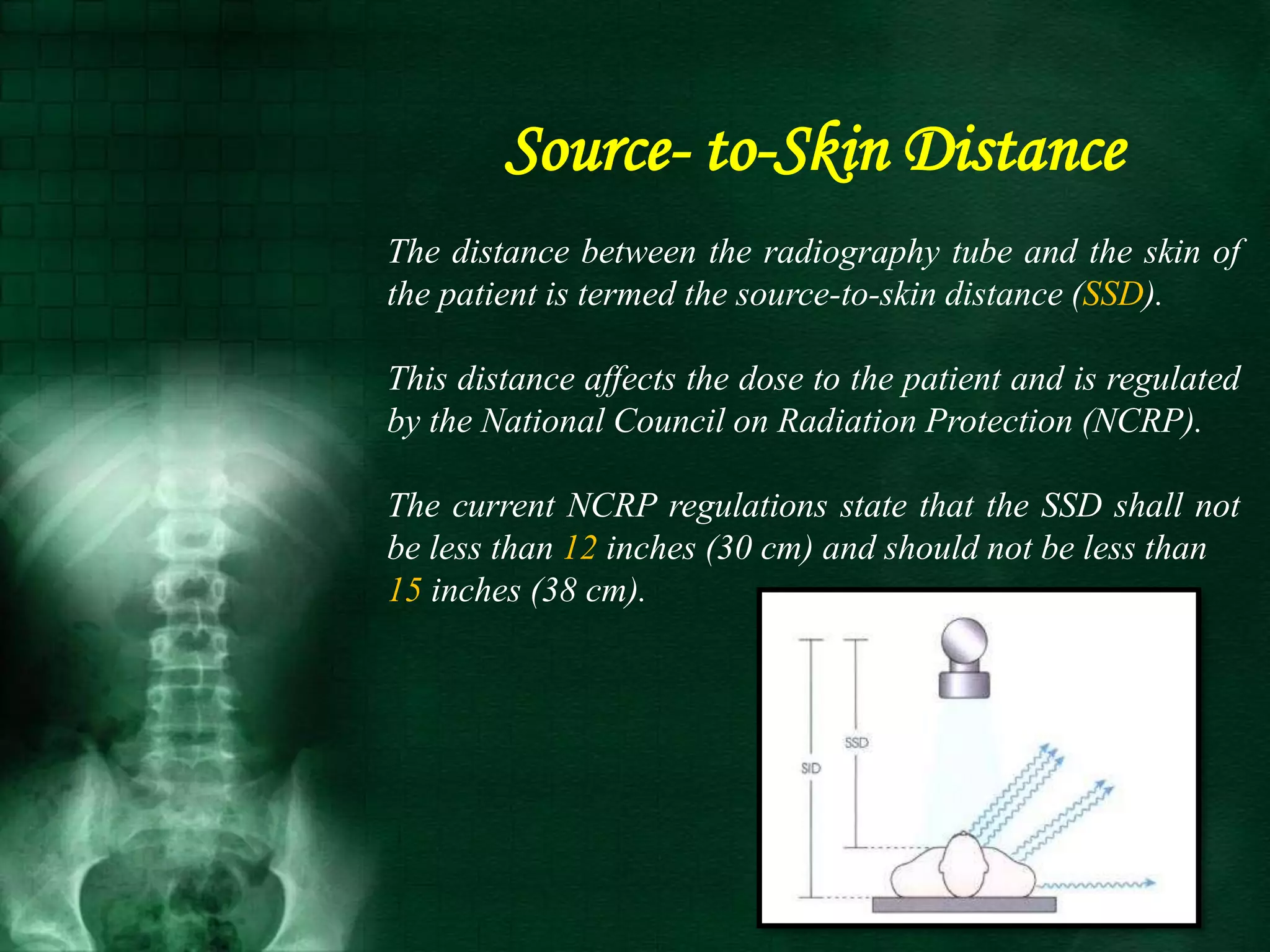Source- to-Skin Distance
The distance between the radiography tube and the skin of
the patient is termed the source-to-skin distance (SSD).
This distance affects the dose to the patient and is regulated
by the National Council on Radiation Protection (NCRP).
The current NCRP regulations state that the SSD shall not
be less than 12 inches (30 cm) and should not be less than
15 inches (38 cm).
 