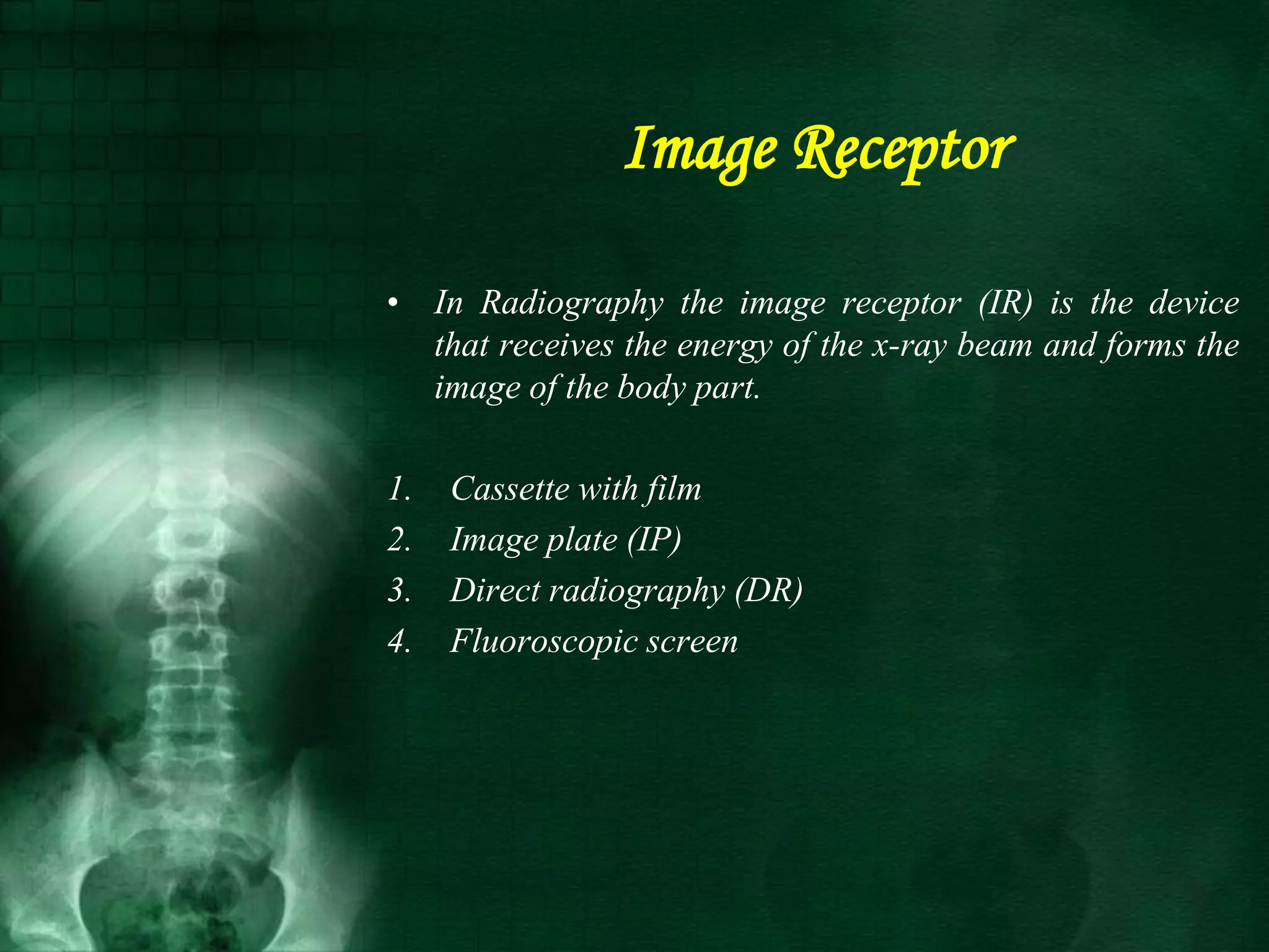 Image Receptor
• In Radiography the image receptor (IR) is the device
that receives the energy of the x-ray beam and forms the
image of the body part.
1. Cassette with film
2. Image plate (IP)
3. Direct radiography (DR)
4. Fluoroscopic screen
 