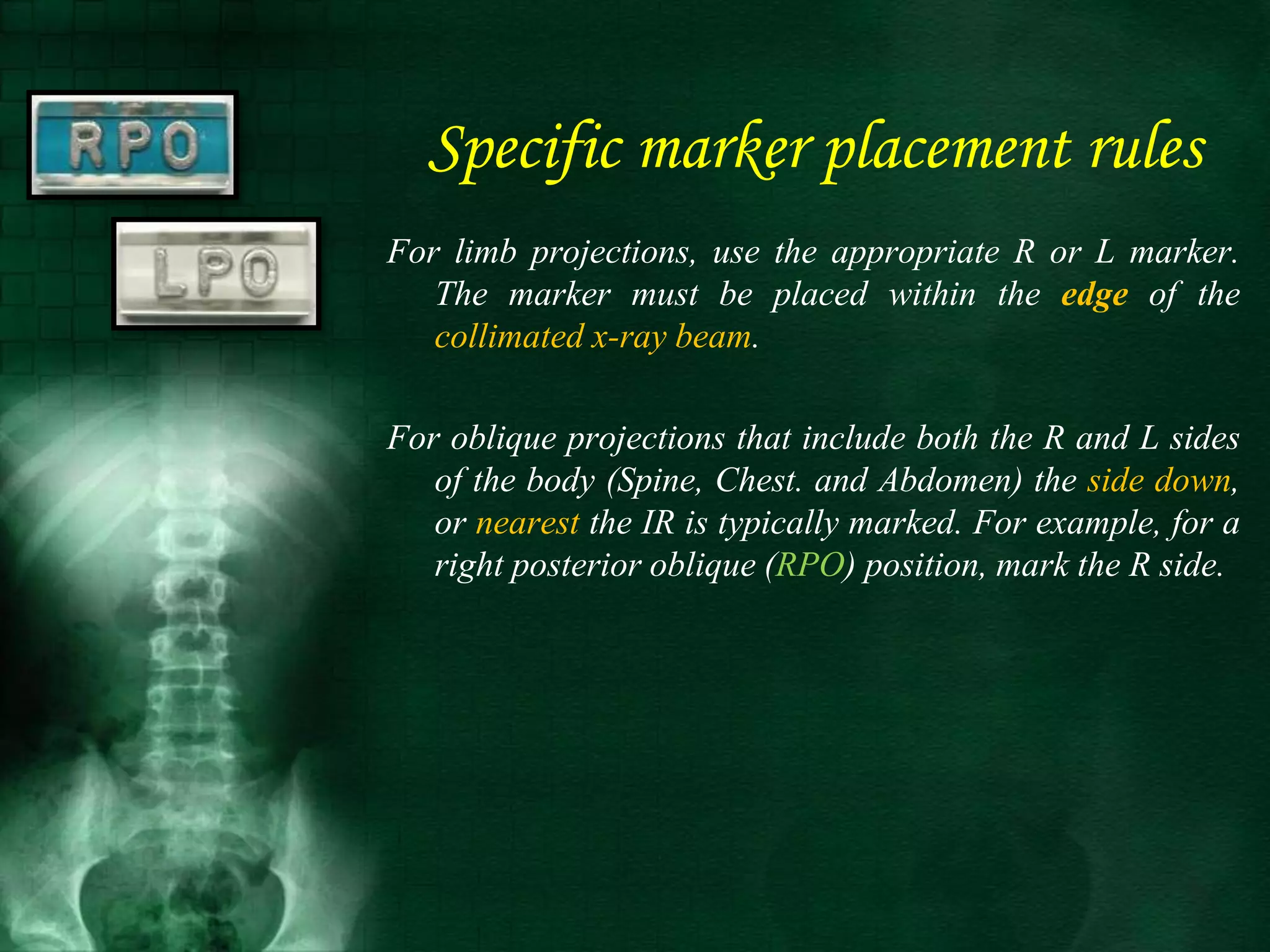 For limb projections, use the appropriate R or L marker.
The marker must be placed within the edge of the
collimated x-ray beam.
For oblique projections that include both the R and L sides
of the body (Spine, Chest. and Abdomen) the side down,
or nearest the IR is typically marked. For example, for a
right posterior oblique (RPO) position, mark the R side.
Specific marker placement rules
 