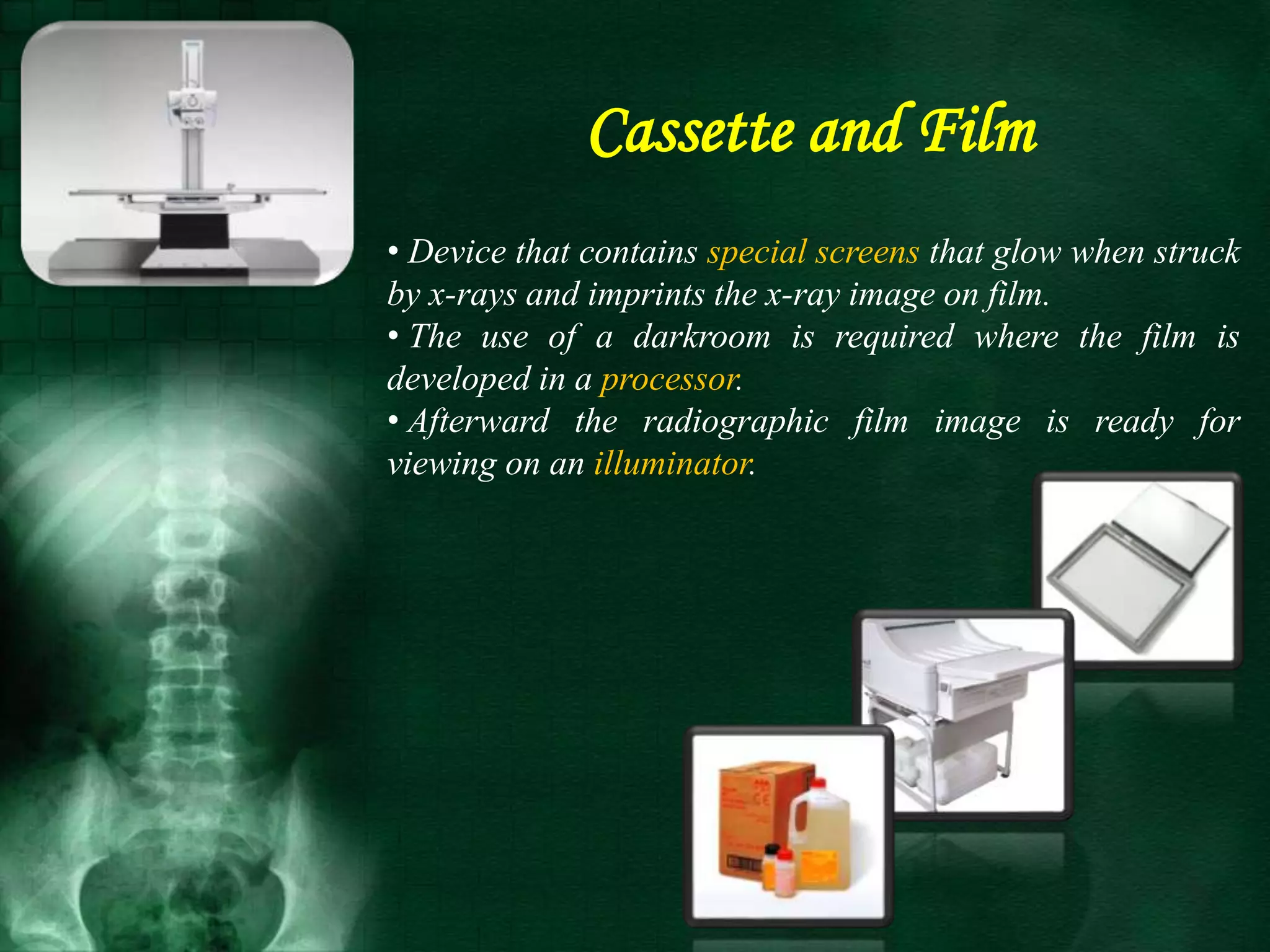 • Device that contains special screens that glow when struck
by x-rays and imprints the x-ray image on film.
• The use of a darkroom is required where the film is
developed in a processor.
• Afterward the radiographic film image is ready for
viewing on an illuminator.
Cassette and Film
 