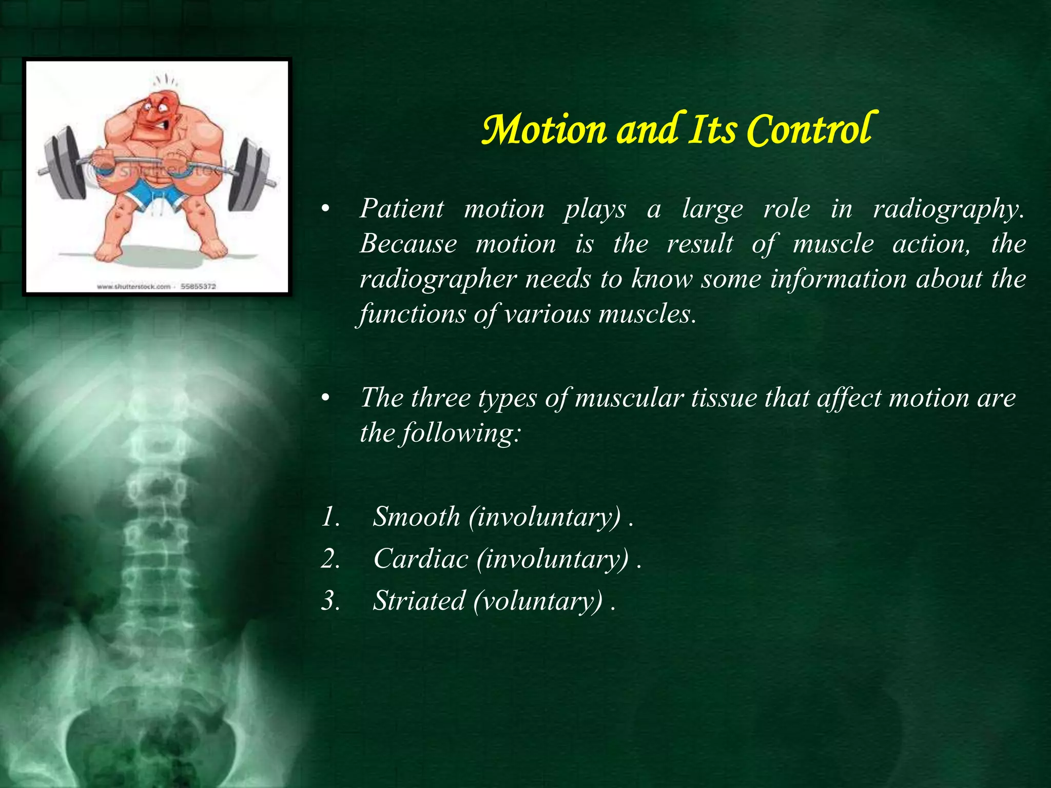 Motion and Its Control
• Patient motion plays a large role in radiography.
Because motion is the result of muscle action, the
radiographer needs to know some information about the
functions of various muscles.
• The three types of muscular tissue that affect motion are
the following:
1. Smooth (involuntary) .
2. Cardiac (involuntary) .
3. Striated (voluntary) .
 