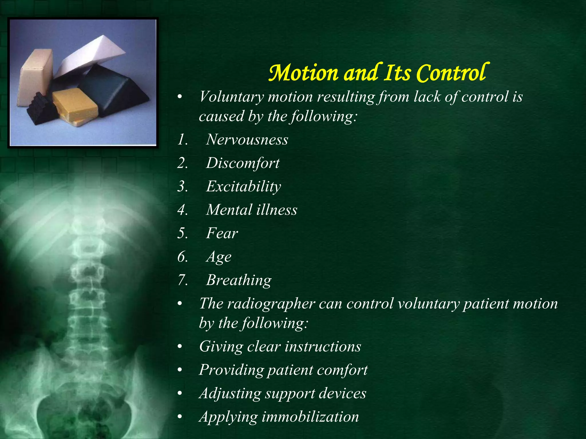 • Voluntary motion resulting from lack of control is
caused by the following:
1. Nervousness
2. Discomfort
3. Excitability
4. Mental illness
5. Fear
6. Age
7. Breathing
• The radiographer can control voluntary patient motion
by the following:
• Giving clear instructions
• Providing patient comfort
• Adjusting support devices
• Applying immobilization
Motion and Its Control
 
