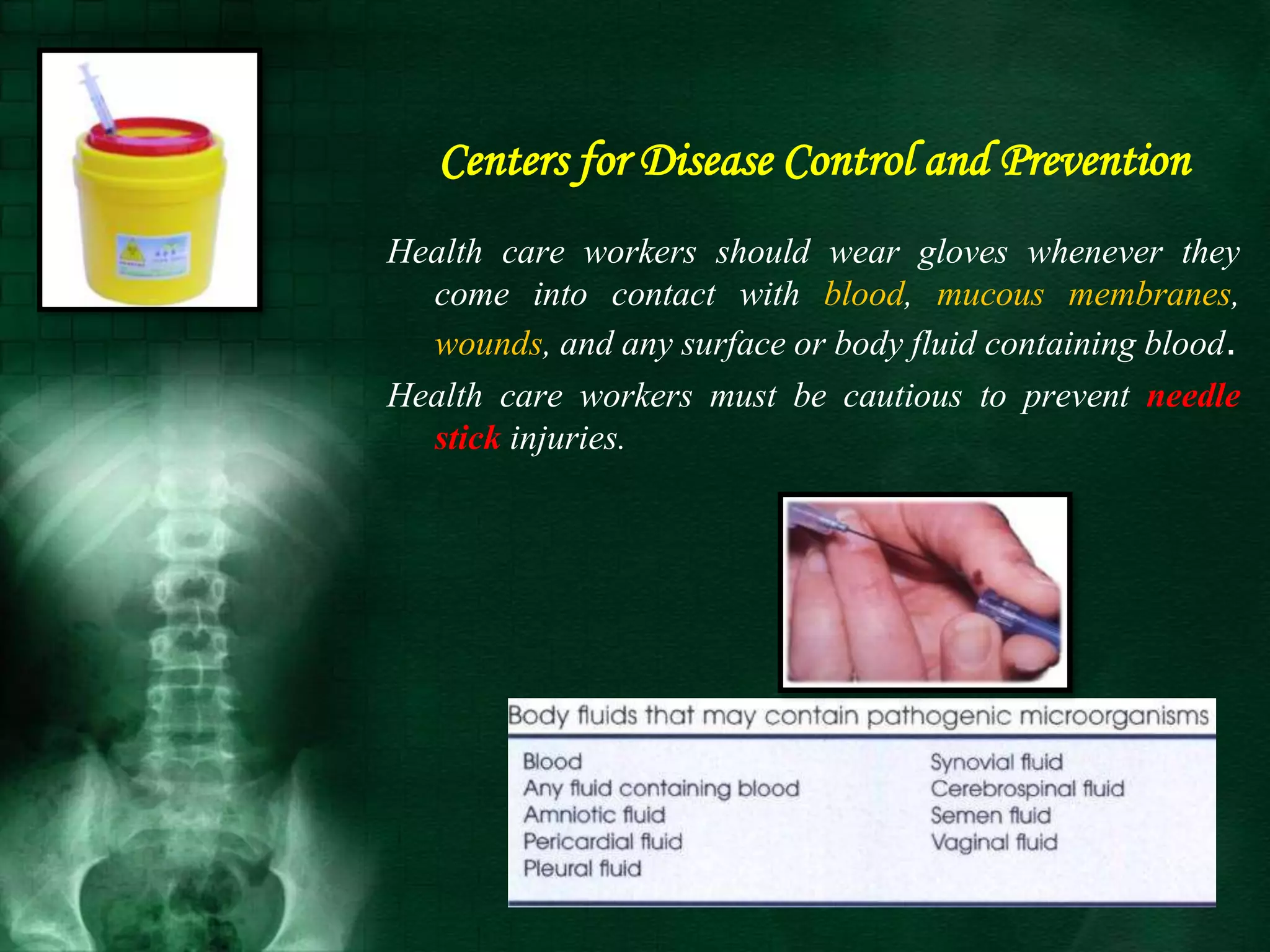 Centers for Disease Control and Prevention
Health care workers should wear gloves whenever they
come into contact with blood, mucous membranes,
wounds, and any surface or body fluid containing blood.
Health care workers must be cautious to prevent needle
stick injuries.
 