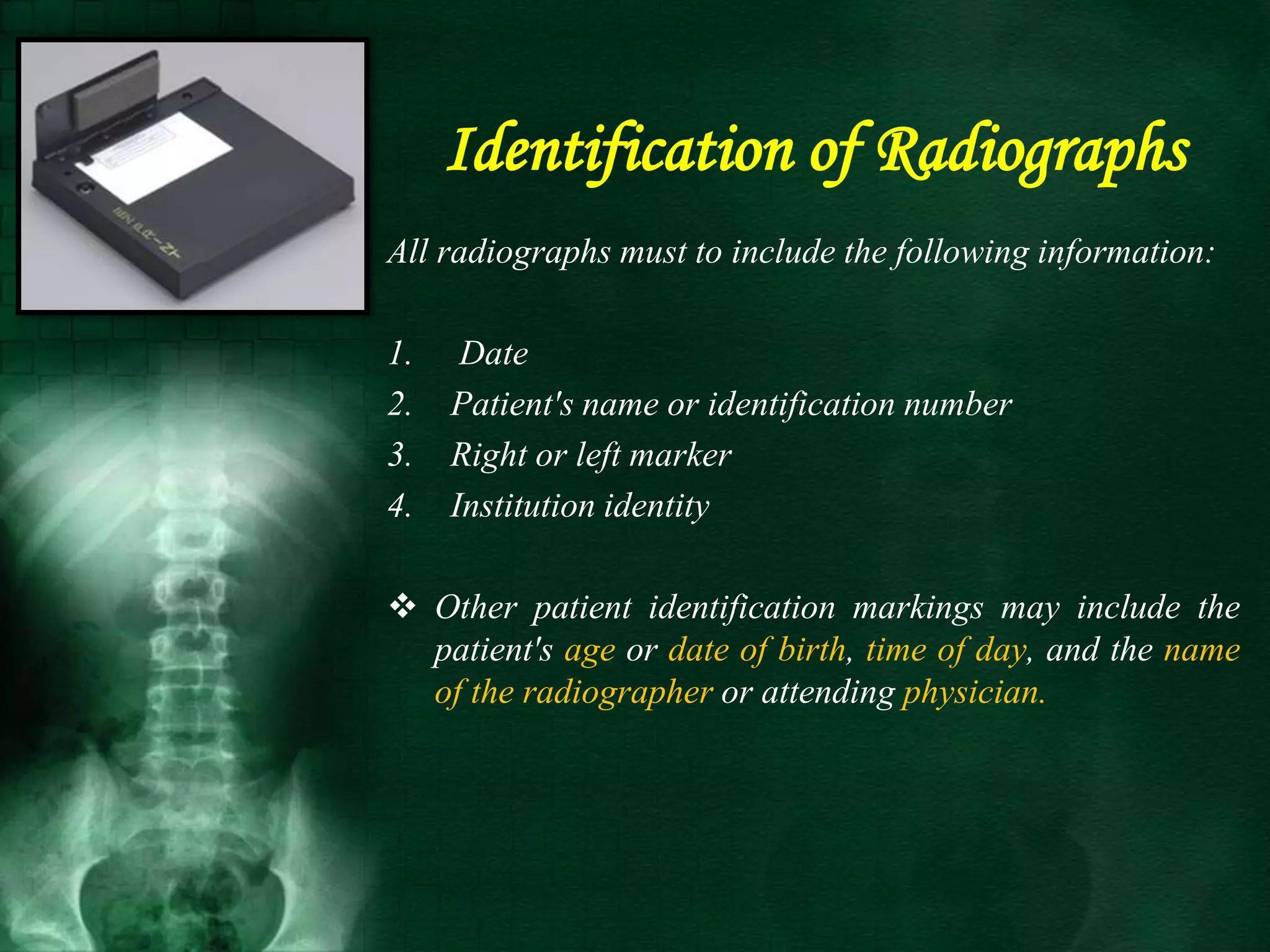 Identification of Radiographs
All radiographs must to include the following information:
1. Date
2. Patient's name or identification number
3. Right or left marker
4. Institution identity
 Other patient identification markings may include the
patient's age or date of birth, time of day, and the name
of the radiographer or attending physician.
 
