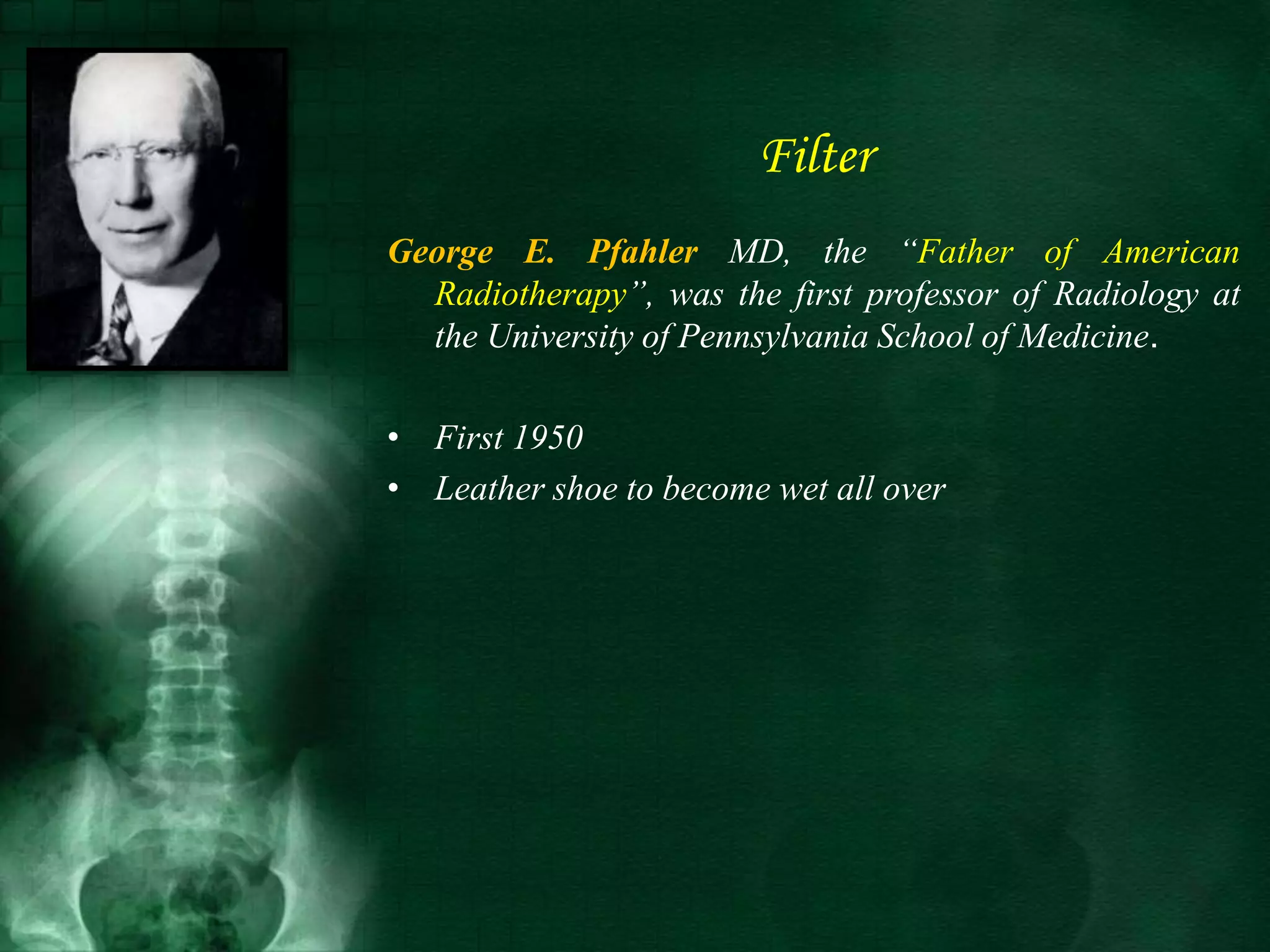 Filter
George E. Pfahler MD, the “Father of American
Radiotherapy”, was the first professor of Radiology at
the University of Pennsylvania School of Medicine.
• First 1950
• Leather shoe to become wet all over
 