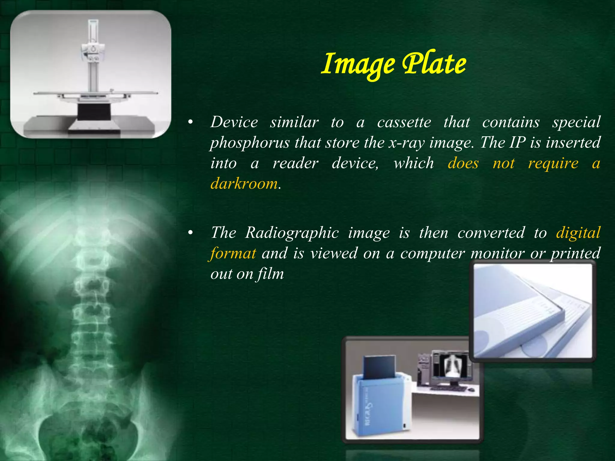 • Device similar to a cassette that contains special
phosphorus that store the x-ray image. The IP is inserted
into a reader device, which does not require a
darkroom.
• The Radiographic image is then converted to digital
format and is viewed on a computer monitor or printed
out on film
Image Plate
 