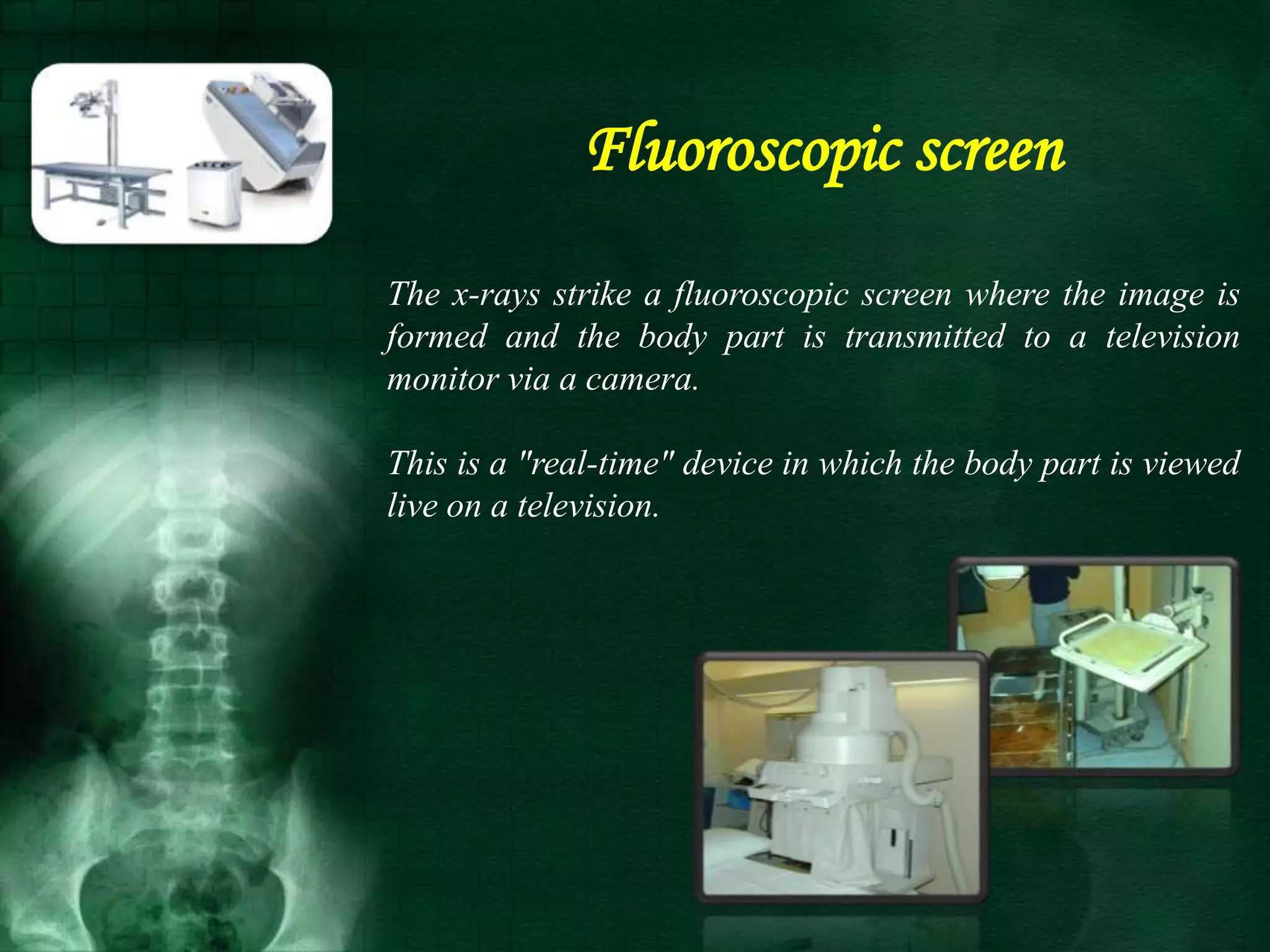 The x-rays strike a fluoroscopic screen where the image is
formed and the body part is transmitted to a television
monitor via a camera.
This is a "real-time" device in which the body part is viewed
live on a television.
Fluoroscopic screen
 