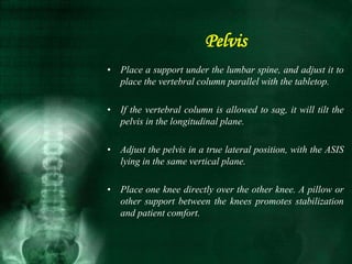 • Place a support under the lumbar spine, and adjust it to
place the vertebral column parallel with the tabletop.
• If the vertebral column is allowed to sag, it will tilt the
pelvis in the longitudinal plane.
• Adjust the pelvis in a true lateral position, with the ASIS
lying in the same vertical plane.
• Place one knee directly over the other knee. A pillow or
other support between the knees promotes stabilization
and patient comfort.
Pelvis
 