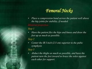 • Place a compression band across the patient well above
the hip joints for stability, if needed.
Bilateral projection
Step 1
• Have the patient flex the hips and knees and draw the
feet up as much as possible.
Step 2
• Center the IR I inch (2.5 cm) superior to the pubic
symphysis
Step 3
• Abduct the thighs as much as possible, and have the
patient turn the feet inward to brace the soles against
each other for support.
Femoral Necks
 