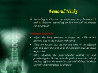  According to Cleaves. the angle may vary between 25
and 45 degrees, depending on how vertical the femora
can be placed.
Unilateral projection
• Adjust the body position to center the ASIS of the
affected side to the midline of the grid.
• Have the patient flex the hip and knee of the affected
side and draw the foot up to the opposite knee as much
as possible.
• After adjusting the perpendicular central ray and
positioning the IR tray, have the patient brace the sole of
the foot against the opposite knee and abduct the thigh
laterally approximately 45 degrees.
Femoral Necks
 