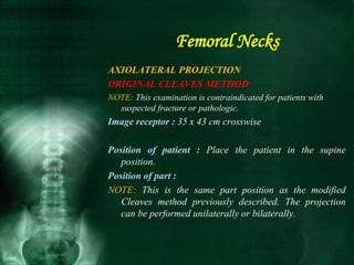 AXIOLATERAL PROJECTION
ORIGINAL CLEAVES METHOD
NOTE: This examination is contraindicated for patients with
suspected fracture or pathologic.
Image receptor : 35 x 43 cm crosswise
Position of patient : Place the patient in the supine
position.
Position of part :
NOTE: This is the same part position as the modified
Cleaves method previously described. The projection
can be performed unilaterally or bilaterally.
Femoral Necks
 