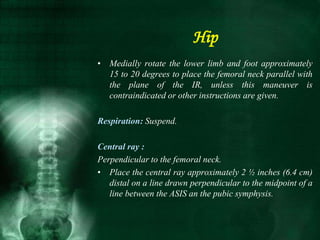 • Medially rotate the lower limb and foot approximately
15 to 20 degrees to place the femoral neck parallel with
the plane of the IR, unless this maneuver is
contraindicated or other instructions are given.
Respiration: Suspend.
Central ray :
Perpendicular to the femoral neck.
• Place the central ray approximately 2 ½ inches (6.4 cm)
distal on a line drawn perpendicular to the midpoint of a
line between the ASIS an the pubic symphysis.
Hip
 