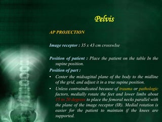 Pelvis
AP PROJECTION
Image receptor : 35 x 43 cm crosswIse
Position of patient : Place the patient on the table In the
supine position.
Position of part :
• Center the midsagittal plane of the body to the midline
of the grid, and adjust it in a true supine position.
• Unless contraindicated because of trauma or pathologic
factors, medially rotate the feet and lower limbs about
15 to 20 degrees to place the femoral necks parallel with
the plane of the image receptor (IR). Medial rotation is
easier for the patient to maintain if the knees are
supported.
 