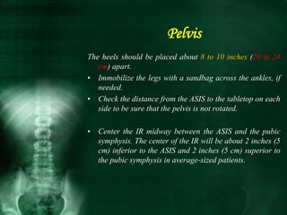 The heels should be placed about 8 to 10 inches (20 to 24
cm) apart.
• Immobilize the legs with a sandbag across the ankles, if
needed.
• Check the distance from the ASIS to the tabletop on each
side to be sure that the pelvis is not rotated.
• Center the IR midway between the ASIS and the pubic
symphysis. The center of the IR will be about 2 inches (5
cm) inferior to the ASIS and 2 inches (5 cm) superior to
the pubic symphysis in average-sized patients.
Pelvis
 