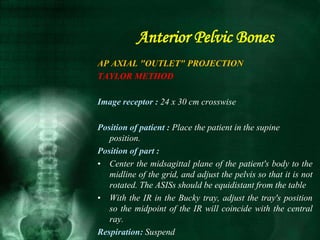 AP AXIAL "OUTLET" PROJECTION
TAYLOR METHOD
Image receptor : 24 x 30 cm crosswise
Position of patient : Place the patient in the supine
position.
Position of part :
• Center the midsagittal plane of the patient's body to the
midline of the grid, and adjust the pelvis so that it is not
rotated. The ASISs should be equidistant from the table
• With the IR in the Bucky tray, adjust the tray's position
so the midpoint of the IR will coincide with the central
ray.
Respiration: Suspend
Anterior Pelvic Bones
 