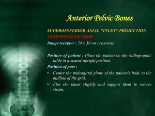 SUPEROINFERIOR AXIAL "INLET“ PROJECTION
LlLIENFELD METHOD
Image receptor : 24 x 30 cm crosswise
Position of patient : Place the patient on the radiographic
table in a seated-upright position
Position of part :
• Center the midsagittal plane of the patient's body to the
midline of the grid.
• Flex the knees slightly and support them to relieve
strain.
Anterior Pelvic Bones
 